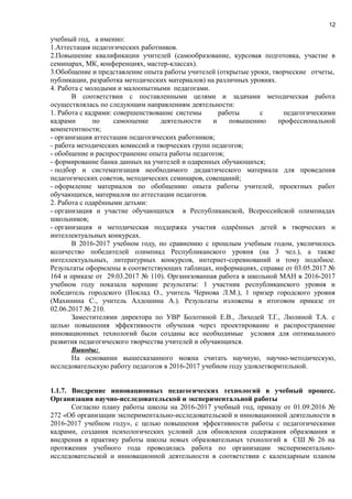 12
учебный год, а именно:
1.Аттестация педагогических работников.
2.Повышение квалификации учителей (самообразование, курсовая подготовка, участие в
семинарах, МК, конференциях, мастер-классах).
3.Обобщение и представление опыта работы учителей (открытые уроки, творческие отчеты,
публикации, разработка методических материалов) на различных уровнях.
4. Работа с молодыми и малоопытными педагогами.
В соответствии с поставленными целями и задачами методическая работа
осуществлялась по следующим направлениям деятельности:
1. Работа с кадрами: совершенствование системы работы с педагогическими
кадрами по самооценке деятельности и повышению профессиональной
компетентности;
- организация аттестации педагогических работников;
- работа методических комиссий и творческих групп педагогов;
- обобщение и распространение опыта работы педагогов;
- формирование банка данных на учителей и одаренных обучающихся;
- подбор и систематизация необходимого дидактического материала для проведения
педагогических советов, методических семинаров, совещаний;
- оформление материалов по обобщению опыта работы учителей, проектных работ
обучающихся, материалов по аттестации педагогов.
2. Работа с одарёнными детьми:
- организация и участие обучающихся в Республиканской, Всероссийской олимпиадах
школьников;
- организация и методическая поддержка участия одарённых детей в творческих и
интеллектуальных конкурсах.
В 2016-2017 учебном году, по сравнению с прошлым учебным годом, увеличилось
количество победителей олимпиад Республиканского уровня (на 3 чел.), а также
интеллектуальных, литературных конкурсов, интернет-соревнований и тому подобное.
Результаты оформлены в соответствующих таблицах, информациях, справке от 03.05.2017 №
164 и приказе от 29.03.2017 № 110). Организованная работа в школьной МАН в 2016-2017
учебном году показала хорошие результаты: 1 участник республиканского уровня и
победитель городского (Поклад О., учитель Чернова Л.М.), 1 призер городского уровня
(Махинина С., учитель Алдошина А.). Результаты изложены в итоговом приказе от
02.06.2017 № 210.
Заместителями директора по УВР Болотиной Е.В., Лиходей Т.Г., Люлиной Т.А. с
целью повышения эффективности обучения через проектирование и распространение
инновационных технологий были созданы все необходимые условия для оптимального
развития педагогического творчества учителей и обучающихся.
Выводы:
На основании вышесказанного можна считать научную, научно-методическую,
исследовательскую работу педагогов в 2016-2017 учебном году удовлетворительной.
1.1.7. Внедрение инновационных педагогических технологий в учебный процесс.
Организация научно-исследовательской и экспериментальной работы
Согласно плану работы школы на 2016-2017 учебный год, приказу от 01.09.2016 №
272 «Об организации экспериментально-исследовательской и инновационной деятельности в
2016-2017 учебном году», с целью повышения эффективности работы с педагогическими
кадрами, создания психологических условий для обновления содержания образования и
внедрения в практику работы школы новых образовательных технологий в СШ № 26 на
протяжении учебного года проводилась работа по организации экспериментально-
исследовательской и инновационной деятельности в соответствии с календарным планом
 