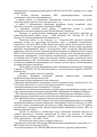 13
инновационной и экспериментальной работы СШ № 26 на 2016-2017 учебный год по таким
направлениям:
- в методах обучения (внедрение ИКТ, здоровьесберегающих технологий,
развивающих, личностно-ориентированных);
- в формах работы по повышению квалификации педагогов (методические недели,
творческие группы, круглые столы, мастер-классы и т.д.);
- в работе с обучающимися (реализация программы (плана) «одарённые дети»,
проектные технологии, исследовательская работа МАН);
- в управлении системой школы (работа с одарёнными детьми в условиях
профильного обучения; внедрение новых Республиканских стандартов).
Контроль за осуществлением направлений выполняли заместители директора по
учебно-воспитательной работе (далее – УВР) Болотина Е.В., Лиходей Т.Г., по ВР
Люлина Т.А. согласно функциональным обязанностям.
Результаты работы за год показали, что педагогический коллектив приложил
максимум усилий для выполнения поставленных задач и внедрения инновационных
технологий, в частности ИКТ, в УВП. Педагогами школы широко использовались научно-
методические темы и инновационные технологии в обучении согласно новым программа,
проведены интегрированные уроки с использованием ИКТ, составлены образовательные
маршрутные карты по классам, проведена апробация программ и учебников согласно новому
РОСту. Учителя школы на протяжении учебного года показали около 20 открытых уроков и
внеклассных мероприятий с использованием инновационных технологий, опубликовали в
сети Internet около 20 работ (уроки, методические пособия, сценарии, презентации опыта,
методрекомендации). Все аттестующиеся педагоги провели мастер-классы, предоставили
методические разработки и рекомендации для молодых учителей города с целью повышения
их профессионального мастерства.
Итоги работы согласно Календарному плану инновационной деятельности отражены
в приказе от 07.06.2017 № 224 «Об итогах работы с педагогическими кадрами в 2016-2017
учебном году».
Кроме этого нужно отметить следующее:
- выполнены программы повышения курсовой переподготовки, повышения
профессионального мастерства учителей;
- выполнены учебные программы по всем предметам;
- проведены мониторинговые исследования, анализ по русскому языку, математике (3-4, 5-6,
9-11 классы), биологии 9,11 классы), иностранные языки (9-11 классы);
- проведена промежуточная аттестация во 2-11 классах;
- разработаны методические рекомендации, пособия, уроки, разноуровневые задания, тесты
и др. и предоставлены в школьный и городской МК, опубликованы на страницах инфоурок;
- 50% педагогов приняли участие в Республиканских, Международных вебинарах с целью
профессионального развития и роста педагогического работника школы (данные изложены в
кейсе «Мой банк успеха» и находятся в школьном методкабинете).
На протяжении 2016-2017 учебного года велась целенаправленная работа по созданию
инновационной работы в учебном учреждении. Анкетирование педагогов показало, что 100%
учителей готовы к инновационной деятельности в сфере образования, из них 8% требуют
методической и психологической помощи (теоретической информацией владеют 100%, на
практике применяют 92%).
Третий год обучения по пятибалльной шкале оценивания позитивно отразился на
учебной деятельности: отчётная документация на конец года показала, что уровень
компетентности учащейся молодёжи стабилен; качество знаний школьников составляет
64,4%, средний балл – 4,38, БКО – 87,6%.
Из недостатков нужно указать в первую очередь на:
- материально-техническое обеспечение УВП (реализация инновационных технологий, в т.ч.
ИКТ, осуществляется в среднем на 60%);
- недостаточно развита сеть с ВУЗами ДНР, преемственность с другими учреждениями;
 
