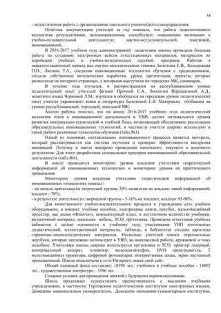 14
- недостаточная работа с организациями школьного ученического самоуправления.
Отчётная документация учителей за год показала, что работа педагогического
коллектива результативная, целенаправленная, способствует повышению мотивации к
учебно-познавательной деятельности, научно-исследовательской, поисковой,
инновационной.
В 2016-2017 учебном году администрацией педагогами школы проведена большая
работа по созданию электронных кейсов аттестационных материалов, материалов по
апробации учебных и учебно-методических пособий, программ. Работая в
межаттестационный период над научно-методическими темами, Болотина Е.В., Колодяжная
О.Н., Люлина Т.А., соединив инновационные технологии обучения с традиционными,
создали собственные методические наработки, уроки, презентации, проекты, которые
разместили на интернет-страницах, с которыми выступили на городских МК, семинарах.
В течение года изучался, и распространялся на республиканском уровне
педагогический опыт учителей физики Прочной Е.А., биологии Верещагиной А.Д.,
неметкого языка Черновой Л.М., изучался и обобщался на городском уровне педагогический
опыт учителя украинского язика и литературы Болотиной Е.В. Материалы обобщены на
уровне республиканской, городской, школьной МК.
Анализ работы показал, что на конец 2016-2017 учебного года педагогический
коллектив готов к инновационной деятельности в УВП, достиг оптимального уровня
развития материально-технической и учебной базы, позволяющей обеспечивать реализацию
образовательных инновационных технологий, в частности учителя широко используют в
своей работе различные технологии обучения (табл.№3).
Одной из основных составляющих инновационного процесса является контроль,
который рассматривается как система изучения и проверки эффективности внедрения
инноваций. Поэтому в школе внедрено проведение начального, текущего и конечного
результатов. Для этого разработаны специальные критерии инновационной образовательной
деятельности (табл.№4).
В школе проводится мониторинг уровня владения учителями теоретической
информацией об инновационных технологиях и мониторинг уровня их практического
применения.
Мониторинг уровня владения учителями теоретической информацией об
инновационных технологиях показал:
- на начало деятельности творческой группы 30% педагогов не владеют такой информацией;
владеют - 70%;
- в результате деятельности творческой группы - 5-10% не владеют, владеют 95-90%.
Для качественного учебно-воспитательного процесса в учреждении есть учебное
оборудование, а именно: учебные пособия, электронные книги, ноутбук, мультимедийный
проектор, две доски «Флипчат», компьютерный класс, в достаточном количестве учебники,
раздаточный материал, школьная мебель, ТСО, оргтехника. Проведена аттестация учебных
кабинетов с целью готовности к учебному году, участниками УВП изготовлено
дидактический, иллюстративный материалы, таблицы, в библиотеке создана картотека
справочно-энциклопедических материалов. Несколько учителей имеют персональные
ноутбуки, которые постоянно используют в УВП, во внеклассной работе, кружковой и тому
подобное. Учителями школы широко используется оргтехника и ТСО: принтер лазерный,
копировальный аппарат, телевизор, видеомагнитофон, DVD проигрыватель, 2
мультимедийных проектора, цифровой фотоаппарат, интерактивная доска, экран настенный
проекционный. Школа подключена к сети Интернет, имеет свой сайт.
Общий книжный фонд составляет 18398 экз.: учебники и учебные пособия - 14802
экз., художественная литература – 3596 экз.
Созданы условия для проведения занятий с будущими первоклассниками.
Школа продолжает осуществлять преемственность с высшими учебными
учреждениями, в частности: Горловским педагогическим институтом иностранных языков,
Донецким национальным университетом, Донецким экономико-гуманитарным институтом,
 