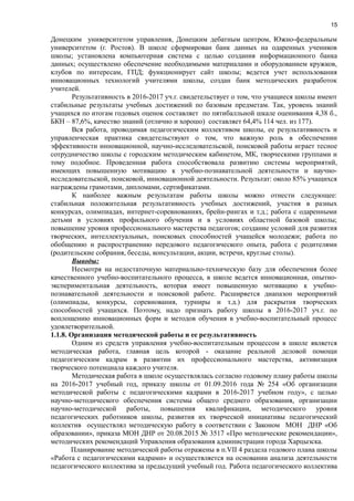 15
Донецким университетом управления, Донецким дебатным центром, Южно-федеральным
университетом (г. Ростов). В школе сформирован банк данных на одаренных учеников
школы; установлена компьютерная система с целью создания информационного банка
данных; осуществлено обеспечение необходимыми материалами и оборудованием кружков,
клубов по интересам, ГПД; функционирует сайт школы; ведется учет использования
инновационных технологий учителями школы, создан банк методических разработок
учителей.
Результативность в 2016-2017 уч.г. свидетельствует о том, что учащиеся школы имеют
стабильные результаты учебных достижений по базовым предметам. Так, уровень знаний
учащихся по итогам годовых оценок составляет по пятибалльной шкале оценивания 4,38 б.,
БКН – 87,6%, качество знаний (отлично и хорошо) составляет 64,4% 114 чел. из 177).
Вся работа, проводимая педагогическим коллективом школы, ее результативность и
управленческая практика свидетельствуют о том, что важную роль в обеспечении
эффективности инновационной, научно-исследовательской, поисковой работы играет тесное
сотрудничество школы с городским методическим кабинетом, МК, творческими группами и
тому подобное. Проведенная работа способствовала развитию системы мероприятий,
имеющих повышенную мотивацию к учебно-познавательной деятельности и научно-
исследовательской, поисковой, инновационной деятельности. Результат: около 85% учащихся
награждены грамотами, дипломами, сертификатами.
К наиболее важным результатам работы школы можно отнести следующее:
стабильная положительная результативность учебных достижений, участия в разных
конкурсах, олимпиадах, интернет-соревнованиях, брейн-рингах и т.д.; работа с одаренными
детьми в условиях профильного обучения и в условиях областной базовой школы;
повышение уровня профессионального мастерства педагогов; создание условий для развития
творческих, интеллектуальных, поисковых способностей учащейся молодежи; работа по
обобщению и распространению передового педагогического опыта, работа с родителями
(родительские собрания, беседы, консультации, акции, встречи, круглые столы).
Выводы:
Несмотря на недостаточную материально-техническую базу для обеспечения более
качественного учебно-воспитательного процесса, в школе ведется инновационная, опытно-
экспериментальная деятельность, которая имеет повышенную мотивацию к учебно-
познавательной деятельности и поисковой работе. Расширяется диапазон мероприятий
(олимпиады, конкурсы, соревнования, турниры и т.д.) для раскрытия творческих
способностей учащихся. Поэтому, надо признать работу школы в 2016-2017 уч.г. по
воплощению инновационных форм и методов обучения в учебно-воспитательный процесс
удовлетворительной.
1.1.8. Организация методической работы и ее результативность
Одним из средств управления учебно-воспитательным процессом в школе является
методическая работа, главная цель которой - оказание реальной деловой помощи
педагогическим кадрам в развитии их профессионального мастерства, активизация
творческого потенциала каждого учителя.
Методическая работа в школе осуществлялась согласно годовому плану работы школы
на 2016-2017 учебный год, приказу школы от 01.09.2016 года № 254 «Об организации
методической работы с педагогическими кадрами в 2016-2017 учебном году», с целью
научно-методического обеспечения системы общего среднего образования, организации
научно-методической работы, повышения квалификации, методического уровня
педагогических работников школы, развития их творческой инициативы педагогический
коллектив осуществлял методическую работу в соответствии с Законом МОН ДНР «Об
образовании», приказа МОН ДНР от 20.08.2015 № 3517 «Про методические рекомендации»,
методических рекомендаций Управления образования администрации города Харцызска.
Планирование методической работы отражены в п.VІІ 4 раздела годового плана школы
«Работа с педагогическими кадрами» и осуществляется на основании анализа деятельности
педагогического коллектива за предыдущий учебный год. Работа педагогического коллектива
 