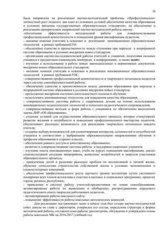 16
была направлена на реализацию научно-методической проблемы «Профессионально-
личностный рост педагога как одно из основных условий обеспечения качества образования
в условиях введения государственных образовательных стандартов», на обеспечение и
реализацию приоритетных направлений научно-методической работы школы:
-обеспечение эффективности методической работы для совершенствования
профессиональной компетентности и повышения уровня квалификации педагогов;
- оказание помощи учителям в освоении и реализации инновационных образовательных
технологий в рамках требований ГО;
- обеспечение единства и преемственности между ступенями при переходе к непрерывной
системе образования в условиях внедрения новых стандартов;
- организация научно-исследовательской работы учителей и учащихся, подготовка сильных
учащихся к предметным олимпиадам, конкурсам и конференциям, а также задач:
- изучение и использование в работе новых законодательных и нормативных документов;
внедрение новых образовательных стандартов;
- оказание помощи учителям в освоении и реализации инновационных образовательных
технологий в рамках требований ГОС;
- совершенствование профессиональной компетентности и творческого потенциала педагогов
через систему самообразовательной работы;
- обеспечение единства и преемственности между уровнями образования при переходе к
непрерывной системе образования в условиях внедрения новых стандартов;
- продолжение внедрения системно-деятельностного подхода в обучении.
- использовать инновационные технологии для повышения качества образования;
- совершенствование системы работы с одаренными детьми на основе использования
инновационных педагогических технологий и психолого-педагогического сопровождения;
- совершенствование методов и форм работы с учащимися по обеспечению выполнения
закона ДНР «Об образовании»;
- создание условий для осуществления образовательного процесса, которые стимулируют
развитие желания и потребности в повышении профессионального мастерства педагогов,
обеспечивают реальную возможность для реализации творческого потенциала каждого
учителя;
- создание выбора возможностей для удовлетворения интересов, склонностей и способностей
учащихся в соответствии с выбранными образовательными направлениями обучения и
профилем образования в старших классах;
- обеспечение равного доступа к качественному образованию;
- развитие и совершенствование системы работы и поддержки одаренных учащихся;
- изучение опыта инновационных школ, учеба на курсах повышения квалификации, анализ
социокультурной ситуации микрорайона, выявление потребностей и запросов участников
образовательного процесса;
- привлечение детей к решению реальных проблем их коллективной и личной жизни,
обучение технологиям строительства собственной жизни в условиях экономических и
социокультурных изменений;
- обеспечение профессионального роста научного уровня коллектива путем системного
поощрения всех членов коллектива к участию в научных и социальных программах, проектах
города, региона, республики;
- приведение в систему работу учителей-предметников по темам самообразования,
активизирование работы по выявлению и обобщению, распространению передового
педагогического опыта творчески работающих педагогов;
- активизирование работы школьного сайта;
- повышение эффективности работы школьных методических комиссий.
Для реализации поставленных задач в начале года был создан научно-методический
совет школы во главе с директором, утвержден его состав, определена структура и формы
методической работы, составлен план работы, рассмотрены, обсуждены и утверждены планы
работы школьных МК на 2016-2017 учебный год.
 
