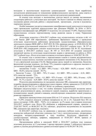 18
молодыми и малоопытными педагогами администрацией школы были выработаны
методические рекомендации по повышению профессионального мастерства, даны советы и
указания по выполнению педагогических и научно-методических рекомендаций.
В течение года молодые и малоопытные учителя вместе со своими наставниками
плодотворно работали с учителями всех категорий. Это были и занятия по обмену опытом, и
посещения уроков учителей, работа с документацией, презентации, участие в педсоветах,
творческих группах.
Особое внимание уделяется повышению самообразовательной деятельности педагогов
через прохождение курсовой переподготовки при Донецком РИДПО. За 2016г. и 2017г.
повысили квалификацию при ДРИДПО 15 педагогов, что составляет 57,69%. Переподготовка
осуществлялась согласно перспективному плану развития школы и плану Управления
образования.
Аттестация педагогов в 2016-2017 учебном году осуществлялась согласно ст.46, ч.4
ст.48 Закона ДНР «Об образовании», требованиям Временного порядка о проведении
аттестации педагогических работников организаций, осуществляющих образовательную
деятельность (приказ МОН ДНР от 30.07.2015 № 330), приказам школы от 05.09.2016 № 304
«О создании аттестационной комиссии в СШ № 26 в 2016-2017 учебном году», № 337 от
30.09.2016 «Об утверждении списков педагогических работников СШ № 26, подлежащих
аттестации в 2016-2017 учебном году»; № 395 от 16.11.2016 «О создании школьной
экспертной группы по аттестации педагогических кадров и организации ее работы в 2016-
2017 учебном году». Итоги аттестации изложены в итоговом приказе от 10.04.2017 № 120.
В течение года в соответствии с перспективным планом и планом внутришкольного
контроля осуществлялось изучение состояния преподавания математики (3-4), биологии (9,
11 кл.), физической культуры (7,8,10). Проведенные срезы знаний по математике, биологии,
физической культуре показали, что более 75% учащихся поработали в пределах высокого и
достаточного уровней. Средний балл составил:
- математика: 3 класс – 4,2, БКО – 84%; 4 класс – 4,24, БКО – 84,8%; в целом – 4,22б.,
БКО – 84,4%; качество знаний – 85,7%;
- биология: 9 класс – 3,8, БКО – 76%; 11 класс – 4,5, БКО – 90%; в целом - 4,1б., БКО –
82%; качество знаний – 75%;
- физическая культура: 7 класс – 4,1, БКО – 82%; 8 класс – 4,2, БКО – 84%; 10 класс – 4,58,
БКО – 91,7%; в целом – 4,29, БКО – 85,8%; качество знаний – 91,3%.
Результаты рассматривались на заседаниях школьных МК, совещаниях при директоре,
подробно проанализированы и оформлены в виде справок, таблиц, приказов (от 25.05.2017 №
192, от 06.06.2017 № 212, от 19.05.2017 №164 по учебному учреждению).
Проверки свидетельствуют о том, что особое внимание педагогический коллектив школы
уделяет результативности урока, системности знаний учащихся, выработке практических и
познавательных знаний, умений и навыков, способствующих повышению знаний учащихся,
развитию одаренности.
Проведена промежуточная аттестация (ПА) во 2-11 классах. Результаты ПА показали,
что 71,29% учащихся овладели учебным материалом на «4» и «5». Средний балл ПА по
школе составляет 3,94б., БКО – 78,8%, что в среднем на 2% выше, чем в первом полугодии
2016-2017 учебного года. Итоги ПА обобщены в информационной справке, приказах от
23.05.2017 №187, от 06.06.2017 № 216, таблицах; результаты заслушивались на заседаниях
МК, совещании при директоре, педсовете.
В 2016-2017 учебном году, по сравнению с прошлым учебным годом, увеличилось
количество победителей областных олимпиад (на 3 чел.), интеллектуальных, литературных
конкурсов, интернет-соревнований и тому подобное. Результаты оформлены в
соответствующих таблицах, графиках, информации от 03.05.2017 №164, приказе от
29.03.2017 № 110).
Организованная работа в школьной МАН в 2016-2017 учебном году показала
позитивне результаты: из 2 участников 1 призер городского уровня, 1 победитель городского
уровня и учасник республиканского уровня (итоговый приказ от 02.06.2017 № 210).
 
