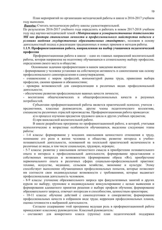 19
План мероприятий по организации методической работы в школе в 2016-2017 учебном
году выполнен.
Выводы: Считать методическую работу школы удовлетворительной.
По результатам 2016-2017 учебного года определить и работать в новом 2017-2018 учебном
году над научно-методической темой «Модернизация и усовершенствование деятельности
МК как фактора становления личности и профессионального майстерства педагога в
условиях введения государственных образовательных стандартов», положив в основу
деятельностный подход к реализации традиционных и новых приемов и методов работы.
1.1.9. Профориентационная работа, направленная на выбор учащимися педагогической
профессии
Профориентационная работа в школе – одно из главных направлений воспитательной
работы, которая направлена на подготовку обучающихся к сознательному выбору профессии,
определения своего места в обществе.
Основными задачами профориентации в нашем заведении является:
- формирование у человека установки на собственную активность и самопознание как основу
профессионального самоопределения и самоутверждения;
- ознакомление с миром профессий, конъюнктурой рынка труда, правилами выбора
профессии, своими правами и обязанностями;
- проверка возможностей для самореализации в различных видах профессиональной
деятельности;
- обеспечение развития профессионально важных качеств личности;
- воспитание общечеловеческих и общепрофессиональных качеств и разумных
потребностей.
Субъектами профориентационной работы является практический психолог, учителя -
предметники, классные руководители, другие члены педагогического коллектива,
специалисты различных отраслей производства. Профориентационная работа проводится:
а) в процессе изучения предметов трудового цикла и других учебных предметов;
б) при внеклассной воспитательной работе.
В школе разработана программа по профориентационной работе, в которой, учитывая
психологические и возрастные особенности обучающихся, выделены следующие этапы
работы:
- 1-4 классы: формирование у младших школьников ценностного отношения к труду,
понимание его роли в жизни человека и общества; развитие интереса к учебно-
познавательной деятельности, основанной на посильной практической включенности в
различные ее виды, в том числе социальную, трудовую, игровую;
- 5-7 классы: развитие у школьников личностного смысла в приобретении познавательного
опыта и интереса к профессиональной деятельности; формирование представления о
собственных интересах и возможностях (формирование образа «Я»); приобретение
первоначального опыта в различных сферах социально-профессиональной практики:
технике, искусстве, медицине, сельском хозяйстве, экономике и культуре. Этому
способствует выполнение обучающимися профессиональных попыток, которые позволяют
им соотнести свои индивидуальные возможности с требованиями, которые выдвигает
профессиональная деятельность человеком.
- 8-9 классы: уточнение образовательного запроса при факультативных занятий и других
курсов по выбору; групповое и индивидуальное консультирование с целью выявления и
формирования адекватного принятия решения о выборе профиля обучения; формирование
образовательного запроса, отвечает интересам и способностям, ценностным ориентирам;
- 10-11 классы: обучение действий с самоподготовки и саморазвития; формирование
профессиональных качеств в избранном виде труда; коррекция профессиональных планов,
оценка готовности к выбранной деятельности.
Согласно содержанию этой программы ведущая роль в профориентационной работе
принадлежит классному руководителю. Классный руководитель:
- составляет для конкретного класса (группы) план педагогической поддержки
 