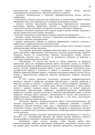 20
самоопределения учащихся, содержащий различные формы, методы, средства,
активизирующие познавательную, творческую активность учащихся;
- организует индивидуальные и групповые профориентационные беседы, диспуты,
конференции;
- осуществляет психолого-педагогические наблюдения за склонностями учащихся (данные
наблюдений, анкет, тестов фиксируются в индивидуальной карточке ученика)
- помогает ученикам проектировать индивидуальную образовательную траекторию,
моделировать варианты профильного обучения и профессионального становления,
осуществлять анализ собственных достижений, составлять собственное портфолио;
- организует посещение учащимися дней открытых дверей в высших учебных заведениях и
средних профессиональных учебных заведениях:
- организует тематические и комплексные экскурсии учащихся на предприятия;
- оказывает помощь школьному психологу в проведении анкетирования учащихся и их
родителей по проблеме самоопределения;
- проводит родительские собрания по проблеме формирования готовности учащихся к
профильному и профессиональному самоопределению;
- организует встречи учащихся с выпускниками школы, которые учатся в высших и средних
профессиональных учебных заведениях.
Это позволяет организовать профориентационную работу на должном уровне. Среди
форм такой работы эффективными, выполняемыми классными руководителями, являются:
экскурсии, встречи со специалистами, бывшими выпускниками, вечера, диспуты,
конференции, классные часы, что дает им возможность наблюдать за развитием у
школьников профессиональных интересов.
Обучающиеся 1-4 классов еще далеки от выбора профессии, но правильно
проведенная среди них профориентационная работа закладывает основу, на которой в
дальнейшем развиваются профессиональные интересы и намерения обучающихся в старших
классах. Поэтому профориентационная работа в школе с младшими школьниками имеет
специфический характер и отличается от работы со средними и старшими классами.
Наиболее принятыми формами работы с младшими школьниками являются: рассказ, беседа,
встречи с представителями профессий, просмотр кинофильмов, альбомов, проведение
экскурсий.
В 5-9-х классах происходит постепенное усложнение профориентационного
материала: сведения о профессиях расширяют (рассказывают о значении профессии в
обществе, историю ее развития, о содержании труда по данной профессии, продукцию и
др.)., обучающихся знакомят с условиями труда, объемом специальных и общих знаний,
умений и навыков, которыми должен овладеть специалист по данной профессии,
гигиенической характеристикой профессии, психофизиологическими требованиями
профессии к человеку, системой подготовки и повышения квалификации кадров по данной
профессии. Основную работу проводим с обучающимися 9-х классов. Она заключается в
профессиональном информировании о мире профессий, в том числе, пользующихся
наибольшим запросом в нашем регионе.
Основными формами профориентационной работы учителей-предметников при
изучении программных тем являются: беседа о профессиях, связанных с учебным
материалом; решение различных типов задач с практическим содержанием; участие в
олимпиадах, вечерах, теоретических конференциях; экскурсии на предприятия, выставки;
встречи со специалистами; проведение тематических, литературно-художественных вечеров,
устных журналов.
Как свидетельствуют результаты анкетирования среди обучающихся 11-х классов в
2016-2017 уч.г. доминирующим фактором при выборе будущей профессии являются:
интересная работа; стремление к самореализации и возможности карьерного роста.
Неизменным также остается желание, чтобы будущая работа была
высокооплачиваемая. Наиболее престижными профессиями обучающиеся считают такие,
как: адвокат, юрист, дипломат, инженер, врач, экономист, программист, менеджер, владелец
 