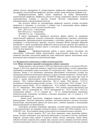 21
любого частного предприятия. К «непрестижным» профессиям современные выпускники,
как правило, относят рабочие профессии: грузчик, слесарь, маляр, кондуктор, уборщик и др.
Профориентационная работа школы направлена на выбор обучающимися
педагогической профессии. Профессия учителя по своему содержанию связана с активным
взаимодействием человека с другими людьми. Поэтому стержневыми являются
коммуникативные и организаторские качества.
Как результат работы по популяризации профессии педагога, которая постоянно
проводится в заведении, за последние 3 учебных года 8 выпускников школы выбрали
профессию педагога и учатся в педагогических вузах:
2014 – 2015 уч.год – 2 выпускника;
2015-2016 уч.год - 3 выпускника.
2016-2017 уч. год – 3 выпускника.
В школе традиционно проводятся различные формы работы по внедрению
педагогической профессии: классное ученическое самоуправление, школьное ученическое
самоуправление, праздники-встречи выпускников с учителями; ежегодно в школе проходят
стажировку и педагогическую практику студенты языковых ВУЗов Донецкой Народной
Республики. С целью популяризации профессии учителя ежегодно проходят Дни дублера, на
которых ученики заранее готовятся вместе с учителями и проводят самостоятельно уроки
почти по всем предметам.
Выводы: Профориентационная работа в школе является системной, она
обеспечивает стабильный выбор выпускниками педагогической профессии. Но из-за
снижения престижа учительской профессии лишь небольшой процент выпускников видят
реализацию своих интересов в педагогической сфере.
1.2. Материально-техническая и учебно-методическая база
1.2.1. Общее состояние строений и помещения учебного заведения
Здание введено в эксплуатацию в 1960 году. Проектная мощность составляла 490 мест.
Однако, в 2014 году проектная мощность здания была пересмотрена с учетом современных
требований и санитарных норм и составляет 411 посадочных мест. Школа состоит из одного
строения. Здание и его внутренние помещения обеспечивают оптимальные условия для
организации учебно-воспитательного процесса, отдыха и питания учащихся и соответствуют
государственным стандартам (Дсан Пин 5.52.008-98), Школьное здание имеет три этажа. В
целом в здании предусмотрены такие функциональные группы помещений: классные
комнаты – 49м2
; учебные кабинеты (биологии – 49,5 м2
; химии - 68м2
; физики – 53,19 м2
;
английского и немецкого языков (4 каб.); музыки – 52 м2
; математики - 49 м2
; истории - 53 м2
;
начальных классов (4каб) – 49 м2
); лаборантские – 16 м2
; кабинет обслуживающего труда –
65,1 м2
; библиотека – 49м2
; кабинет информатики - 63м2
; комната группы продленного дня
(игровая) – 49,5 м2
; спортивный зал – 176 м2
; тренажерный зал - 42 м2
; столовая – 68,72 м2
;
медицинский кабинет – 25 м2
; актовый зал - 81 м2
; административные помещения;
вспомогательные помещения; вестибюль; отдельные раздевалки для 1-4 классов и 5-11
классов; санитарные узлы.
Здание имеет двухскатное шиферное покрытие, которое требует значительной
реконструкции. Ежегодно проводится текущий и частичный ремонты: системы отопления,
водопоставки, водоотведения, кровли (ни одного раза с момента введения в эксплуатацию
капитальный ремонт не производился).
Санитарное состояние помещений, коридоров, столовой школы удовлетворительное,
о чем свидетеьствует акт проверки готовности школы к новому 2017-2018 учебному году от
10.08.2017 года. За состоянием здания осуществляется постоянный надзор и контроль.
Во время летнего ремонта 2017 года были проведены такие ремонтные работы:
ремонт потолка спортивного зала (демонтаж пришедшего в негодность потолка, шпаклевка,
покраска, закладка окна), ремонт 9 классных комнат (настил линолеума, замена обоев,
побелка потолков, покраска окон, дверей, парт, классных досок), покраска туалетных комнат;
косметический ремонт кухни и столовой; частичный ремонт отопительной системы, ревизия
 