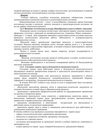 22
запорной арматуры на подаче и чердаке; поверка теплосчетчика, частичный ремонт и ревизия
системы водоподачи; частичный ремонт системы освещения.
Выводы:
Учебные кабинеты, служебные помещения, рекреации, лаборантские, столовая,
административные помещения находятся в удовлетворительном состоянии.
Коммуникацонные системы – тепло- и водоснабжения, освещения, кровли благодаря
постоянному надзору и контролю, ремонту находятся в удовлетворительном состоянии, но
все же требуют капитального ремонта.
1.2.2. Внешняя эстетическая культура общеобразовательного учебного заведения
Помещение школы в основном соответствует санитарным нормам: классные комнаты
оформлены эстетично с присущей им индивидуальностью, ухоженные. Менее ухоженные -
коридоры 1- 3 этажей. Для содержания заведения в удовлетворительном состоянии ежегодно
проводятся косметические ремонтные работы. Обновляются и усовершенствуются
информационные стенды.
Школьный двор и пришкольная территория находится в удовлетворительном
состоянии. Имеются цветники, высажены кусты, молодые деревья, розы и т. д. За каждым
классом закреплена определенная территория, за которой учащиеся присматривают, проводя
трудовые десанты, субботники.
Подход к зданию школы имеет твердое покрытие, которое поддерживается в
удовлетворительном состоянии.
Выводы:
Внешняя эстетическая культура является необходимым условием положительного
осуществления учебно-воспитательного процесса.
Возникает необходимость в постоянном планировании работы по благоустройству
школьных помещений.
1.2.3. Состояние охраны труда и безопасности жизнедеятельности.
Состояние охраны труда работников школы и безопасности жизнедеятельности
обучающихся являются приоритетным вопросом в деятельности администрации школы и
педагогического коллектива
Основными направлениями этой деятельности являются: мероприятия в области
охраны труда, пожарной безопасности, электробезопасности, гражданской обороны,
терроризма и экстремизма, безопасной жизнедеятельности учащихся.
В течение 2016-2017 учебного года, исходя из цели и направлений, были поставлены
следующие задачи:
- обеспечение выполнения правовых актов и нормативно-технических документов по
созданию безопасных условий труда в образовательном процессе;
- организация и проведение профилактической работы по предупреждению травматизма
на занятиях и внеурочное время;
- выполнение комплексного плана совместно с профсоюзным комитетом школы по
выполнению требований охраны труда, предупреждению детского, производственного
травматизма и профессиональных заболеваний;
- проведение своевременных и качественных инструктажей для обучающихся и
работников школы по различным напрвлениям;
- пропаганда охраны труда в школе и повышение ответственности всех работников за
соблюдением необходимых требований.
В течение учебного года проведены следующие мероприятия по охраны труда:
− собран и изучен большой пакет нормативной документации,
− обновлены и утверждены положения, программы, инструкции,
− подписан акт о приемке школы;
− составлены акты-разрешения на проведение занятий в учебных кабинетах, спортивном и
тренажерном зале,
− изданы приказы по охране труда, пожарной безопасности, гражданской обороне;
 