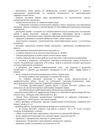 23
− реализованы планы работы по профилактике детского травматизма и дорожно-
транспортных происшествий, по пожарной безопасности, по предупреждению
террористических актов;
− вопросы состояния охраны труда рассматривались на педагогических советах,
административных совещаниях;
− осуществлялся контроль по вопросам охраны труда.
Соблюдение санитарно-гигиенического режима в школе находилось под ежедневным
контролем завхоза и дежурного администратора. В этом направлении выполнены следующие
мероприятия:
− расписание уроков составлено по 5-дневной рабочей неделе (оптимальное соотношение
уроков в период недельной нагрузки и правильное чередование циклов с уроками
художественно-эстетического цикла, трудового обучения, физической культуры).
− природное освещение в классных кабинетах только с левой стороны;
− искусственное освещение (люминисцентные энергосберегающие лампы) в достаточном
количестве;
− регулярно проводилась влажная уборка помещений с примененим дезинфицирующих
средств;
− проветривание помещений проводилось круглый год;
− в учебных кабинетах была относительная влажность– 40-60%;
− температурный режим в учебное время соответствовал норме;
− учебные кабинеты обеспечены мебелью в соответствии с действующими нормативами,
− в столовой и пищеблоке соблюдались санитарно-гигиенические нормы (в наличие 8
столов с гигиеническим покрытием и 48 стульев, мебель в школьной столовой расставлена
согласно нормативным документам
− в обеденном зале имеется информационный стенд для учащихся и родителей
(ассортимент и перечень цен продукции, инструкции по ОТ и БЖД, график работы и
уборки).
− возле столовой установлены умывальники и баки с запасом воды.
В течение учебного года замечаний со стороны СЭС не было.
Со стороны школьной медсестры в школе велась просветительская и
профилактическая работа: беседы по соблюдению санитарно-гигиенических норм,
предупреждения острых кишечных инфекций и пищевых отравлений.
Состояние противопожарного режима школы в течение 2016-2017 учебного года
находилось согласноустановленным требованиям пожарной охраны.
Для обучающихся м работников школы проведено ряд мероприятий:
− разъяснительная работа по профилактике пожара и по действиям во время пожара (беседы,
класные часы, конкурсы, показ видеосюжетов и др.)
− трижды былы проводены тренировочные мероприятия по эвакуации сотрудников и
обучающихся из здания школы с имитацией пожара;
− школа приобрела необходимые средства пожаротушения (огнетушители, пожарный щит,
ящики с песком, и т.д.);
− срсиряние работы электрооборудования проверялся в течение всего года.
В течение 2016-2017 учебного года работа в области ГО и ЧС велась согласно
годовому планированию, а именно:
− собран достаточный пакет нормативных документов по гражданской обороне;
− велась профилактическая работа по усвоению правил поведения при ЧС;
− проведены 3 тренировочных эвакуаци из здания школы;
− проведились инструктажи с регистрацией в специальном журнале;
− проведено онлайн-тестирование для педагогов по ГО;
 