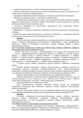 24
− профилактические беседы, в связи с обострением криминальной обстановки.
− приняты необходимые дополнительные меры по ограничению допуска посторонних лиц в
здание школы в учебное и нерабочее время;
− проверены и приведены в порядок чердачные, складские и технические помещения;
− обеспечена оперативная связь с городскими службами МЧС;
Приоритетным направлением в работе на следующий 2017-2018 учебный год будет
обучение подрастающего поколения методам обеспечения личной безопасности. Поэтому
необходимо наметить ряд следующих задач:
− составить программу по обеспечению безопасности всех участников учебно-
воспитательного процеса,
− сформировать у каждого потребность предвидеть возможные жизненные экстремальные
ситуации,
− выработать навык правильного анализа и адекватного поведения, т. е. грамотные действия
в тех условиях, которые могут сегодня встретиться на пути.
Выводы:
В школе ведётся систематическая работа по созданию безопасных условий сохранения
жизни и здоровья обучающихся, воспитанников и работников, а также материальных
ценностей школы от возможных несчастных случаев, пожаров, аварий и других
чрезвычайных ситуаций.
1.2.4. Состояние материально-технического обеспечения учебных кабинетов, кабинета
обслуживающего труда, спортивного зала.
В 2016 – 2017 уч.г. в 11 класах - 193 обучающихся: 1-4 - 4 класса, 5-9 - 5 классов, 10-11
– 2 класса. Общеобразовательное учреждение работает по кабинетной системе: кабинет
физики – 1, кабинет химии -1, кабинет биологии – 1, кабинет математики – 2, кабинет
истории – 1, кабинет русского, украинского языков и литератур – 3, кабинет иностранного
языка – 4, кабинет музыки – 1, кабинет информатики – 1, кабинеты начальных классов – 4,
спортивный зал – 1, тренажерный зал – 1, кабинет обслуживающего труда - 1
В период летних каникул проводятся текущие ремонты кабинетов, помещений
школы.
Класные комнаты обеспечены мебелью. Ответственные за кабинеты ежегодно за
собственные средства пополняют учебно-материальную базу: учебно-методическая
литература, нагдядный материал (плакаты, таблицы, схемы, портреты выдающихся людей и
т.д.). Большиство кабинетов обеспечены учебными, методическими пособиями на 100%.
В школе имеется библиотека и книгохранилище, где сохраняются учебники.
Уровень обеспеченности учащихся школы учебниками на начало 2016–2017 уч.г. по
классам составляет: 1- 4 кл. - 4524 шт., 5 – 9 кл. - 7007 шт., 10-11 - 3077 шт., всего – 14608. В
целом библиотечный фонд составляет 18204 экземпляра (с учебниками).
Учащиеся обеспечены учебниками на 100%.
Весь педагогический коллектив прилагает немало усилий для улучшения
материально-технической базы кабинетов, классных комнат, проводят косметические
ремонты помещений.
Вместе с тем следует отметить, что не вся школьная мебель соответствует санитарно-
гигиеническим требованиям согласно росто-возрастным показателям (примерно 50%).
Выводы:
Состояние материально-технического обеспечения школы, учебных кабинетов,
классных комнат, библиотеки, спортзала, кабинета обслуживающего труда
удовлетворительное, что дает возможность должным образом осуществлять учебно-
воспитательный процесс.
1.2.5. Обеспеченность современной компьютерной техникой
Общеобразовательное учреждение имеет кабинет информатики, оборудованный в
2003 году компьютерной техникой: 10 рабочих мест обучающихся; 1 рабочее место учителя.
В комплект оборудования УКК входят лазерный принтер и сканер.
 