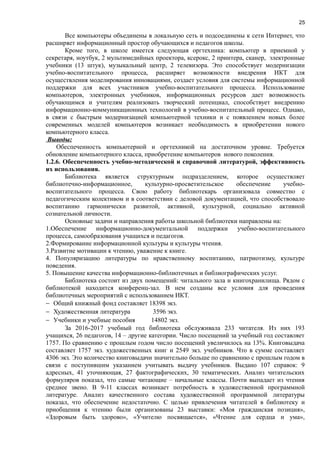 25
Все компьютеры объединены в локальную сеть и подсоединены к сети Интернет, что
расширяет информационный простор обучающихся и педагогов школы.
Кроме того, в школе имеется следующая оргтехника: компьютер в приемной у
секретаря, ноутбук, 2 мультимедийных проектора, ксерокс, 2 принтера, сканер, электронные
учебники (13 штук), музыкальный центр, 2 телевизора. Это способствует модернизации
учебно-воспитательного процесса, расширяет возможности внедрения ИКТ для
осуществления моделирования инновациями, создает условия для системы информационной
поддержки для всех участников учебно-воспитательного процесса. Использование
компьютеров, электронных учебников, информационных ресурсов дает возможность
обучающимся и учителям реализовать творческий потенциал, способствует внедрению
информационно-коммуникационных технологий в учебно-воспитательный процесс. Однако,
в связи с быстрым модернизацией компьютерной техники и с появлением новых более
современных моделей компьютеров возникает необходимость в приобретении нового
компьютерного класса.
Выводы:
Обеспеченность компьютерной и оргтехникой на достаточном уровне. Требуется
обновление компьютерного класса, приобретение компьютеров нового поколения.
1.2.6. Обеспеченность учебно-методической и справочной литературой, эффективность
их использования.
Библиотека является структурным подразделением, которое осуществляет
библиотечно-информационное, культурно-просветительское обеспечение учебно-
воспитательного процесса. Свою работу библиотекарь организовала совместно с
педагогическим колективом и в соответствии с деловой документацией, что способствовало
воспитанию гармонически развитой, активной, культурной, социально активной
сознательной личности.
Основные задачи и направления работы школьной библиотеки направлены на:
1.Обеспечение информационно-документальной поддержки учебно-воспитательного
процесса, самообразования учащихся и педагогов.
2.Формирование информационной культуры и культуры чтения.
3.Развитие мотивации к чтению, уважение к книге.
4. Популяризацию литературы по нравственному воспитанию, патриотизму, культуре
поведения.
5. Повышение качества информационно-библиотечных и библиографических услуг.
Библиотека состоит из двух помещений: читального зала и книгохранилища. Рядом с
библиотекой находится конференц-зал. В нем созданы все условия для проведения
библиотечных мероприятий с использованием ИКТ.
− Общий книжный фонд составляет 18398 экз.
− Художественная литература 3596 экз.
− Учебники и учебные пособия 14802 экз.
За 2016-2017 учебный год библиотека обслуживала 233 читателя. Из них 193
учащихся, 26 педагогов, 14 – другие категории. Число посещений за учебный год составляет
1757. По сравнению с прошлым годом число посещений увеличилось на 13%. Книговыдача
составляет 1757 экз. художественных книг и 2549 экз. учебников. Что в сумме составляет
4306 экз. Это количество книговыдачи значительно больше по сравнению с прошлым годом в
связи с поступившим указанием учитывать выдачу учебников. Выдано 107 справок: 9
адресных, 41 уточняющая, 27 фактографических, 30 тематических. Анализ читательских
формуляров показал, что самые читающие – начальные классы. Почти выпадает из чтения
среднее звено. В 9-11 классах возникает потребность в художественной программной
литературе. Анализ качественного состава художественной программной литературы
показал, что обеспечение недостаточно. С целью привлечения читателей в библиотеку и
приобщения к чтению были организованы 23 выставки: «Моя гражданская позиция»,
«Здоровым быть здорово», «Учителю посвящается», «Чтение для сердца и ума»,
 