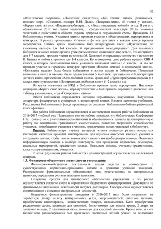 26
«Родительское собрание», «Последние свидетели», «Год чтения: читаем, развиваемся,
познаем мир», «Создатель словаря В.И. Даль», «Зимушка-зима», «В гостях у сказки»,
«Береги свою жизнь», «Писатели-юбиляры…», «Годы, опаленные войной» и т.д. В связи с
объявленным 2017 год годом экологии, «Экологический календарь 2017» знакомил
читателей с событиями в области охраны природы и окружающей среды. Проведены 12
библиотечных уроков. Учащиеся школы приняли участие в общегородских мероприятиях и
конкурсах. В рамках промо-акции «Чтение – фитнес для ума» в каждом классе прошли
мероприятия. Самым ярким праздником был литературный квест «Путешествие по
книжному океану» для 1-4 классов. К празднованию международного Дня школьных
библиотек в нашей школе прошли урок-размышление «Каждый из нас есть то, что он читает»
для 5-7 классов, громкие чтения по книгам М. Хаткиной о моральных ценностях и по книгам
В. Бианки о любви к природе для 1-4 классов. Ко всемирному дню ребенка прошел КВН 4
класса, в котором болельщиками были учащиеся начальной школы 1-3 классы. А так же
приняли участие в городском конкурсе программ «Недели детской и юношеской книги».
«Книжкина неделя» была богата событиями в жизни школы и библиотеки. Привлекая
внимание к книге и чтению, были предоставлены 5 выставок, презентация «Иллюстраторы
детских книг», презентация «Моя любимая книга», флеш-моб «Души прекрасные порывы (11
класс), игра-путешествие «По страницам любимых книг» (1-2 класс) и т.д.
Во время месячника по БЖД в библиотеке прошли такие мероприятия: Выставка-
викторина «Береги свою жизнь», игра-путешествие «Знай правила дорожного движение, как
таблицу умножения», игра «Осторожно – огонь».
Работа библиотеки определяется согласно нормативным документам. Полученная
литература фиксируется в суммарных и инвентарной книгах. Ведется картотека учебников.
Расстановка библиотечного фонда производится согласно библиотечно-библиографической
классификации.
Вся работа библиотеки осуществляется в соответствии планом работы библиотеки на
2016-2017 учебный год. Подведение итогов работы показало, что библиотекарь Олефиренко
Н.Б. совместно с учителями-предметниками и обучающимися провела целенаправленную
работу по воспитанию гражданского самосознания, развитию творческих способностей
учащихся, приобщению учащихся к чтению, привлечению новых читателей в библиотеку.
Выводы: Библиотекарь изучает интересы чтения учащихся разных возрастных
категорий, ежегодно проводит анкетирование для изучения интересов каждого ученика и
сотрудника школы, чтобы иметь возможность оказать им необходимую помощь. Оказывает
информационную помощь в подборе литературы для проведения педсоветов, семинаров,
школьных мероприятий, предметних недель. Оказывает помощь учителям-предметникам,
классным руководителям, учащимся.
С целью улучшения работы библиотеки администрацией осуществляется надлежащий
контроль.
1.3. Финансовое обеспечение деятельности учереждения
Финансово-хозяйственная деятельность школы ведется в соответствии с
существующими нормативно-правовыми актами и приказми учебного заведения.
Распределение функциональных обязанностей лиц, ответственных за материальные
ценности, определены соответствующим приказом.
Получение средств для финансового обеспечения учреждения и их расход
осуществляется согласно смете и нормативами бюджетного финансирования. Документы по
финансово-хозяйственной деятельности ведутся достоверно. Своевременно осуществляется
оприходование и списание материальных ценностей.
Бюджетное финансирование заведения в 2016-2017 году было направлено на
заработную плату, оплату коммунальных услуг, энергоносителей, льготное питание,
приобретение канцелярских, хозяйственных товаров, медикаментов. Были приобретены
разделочные доски, кастрюли для столовой, бензотриммер для покоса травы, 2 двери на
запасные выходы, 2 пластиковых окна, линолеум для классной комнаты. Кроме того, за счет
бюджетного финансирования был произведен частичный летний ремонт по подготовке
 