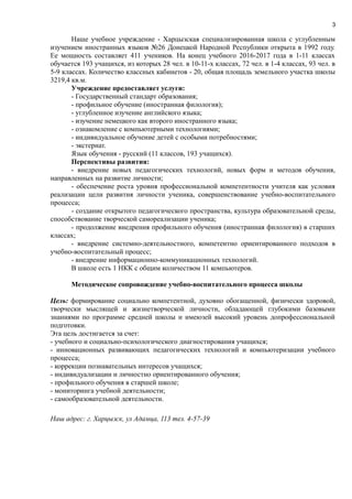 3
Наше учебное учреждение - Харцызская специализированная школа с углубленным
изучением иностранных языков №26 Донецкой Народной Республики открыта в 1992 году.
Ее мощность составляет 411 учеников. На конец учебного 2016-2017 года в 1-11 классах
обучается 193 учащихся, из которых 28 чел. в 10-11-х классах, 72 чел. в 1-4 классах, 93 чел. в
5-9 классах. Количество классных кабинетов - 20, общая площадь земельного участка школы
3219,4 кв.м.
Учреждение предоставляет услуги:
- Государственный стандарт образования;
- профильное обучение (иностранная филология);
- углубленное изучение английского языка;
- изучение немецкого как второго иностранного языка;
- ознакомление с компьютерными технологиями;
- индивидуальное обучение детей с особыми потребностями;
- экстернат.
Язык обучения - русский (11 классов, 193 учащихся).
Перспективы развития:
- внедрение новых педагогических технологий, новых форм и методов обучения,
направленных на развитие личности;
- обеспечение роста уровня профессиональной компетентности учителя как условия
реализации цели развития личности ученика, совершенствование учебно-воспитательного
процесса;
- создание открытого педагогического пространства, культура образовательной среды,
способствование творческой самореализации ученика;
- продолжение внедрения профильного обучения (иностранная филология) в старших
классах;
- внедрение системно-деятельностного, компетентно ориентированного подходов в
учебно-воспитательный процесс;
- внедрение информационно-коммуникационных технологий.
В школе есть 1 НКК с общим количеством 11 компьютеров.
Методическое сопровождение учебно-воспитательного процесса школы
Цель: формирование социально компетентной, духовно обогащенной, физически здоровой,
творчески мыслящей и жизнетворческой личности, обладающей глубокими базовыми
знаниями по программе средней школы и имеюзей высокий уровень допрофессиональной
подготовки.
Эта цель достигается за счет:
- учебного и социально-психологического диагностирования учащихся;
- инновационных развивающих педагогических технологий и компьютеризации учебного
процесса;
- коррекции познавательных интересов учащихся;
- индивидуализации и личностно ориентированного обучения;
- профильного обучения в старшей школе;
- мониторинга учебной деятельности;
- самообразовательной деятельности.
Наш адрес: г. Харцызск, ул Адамца, 113 тел. 4-57-39
 