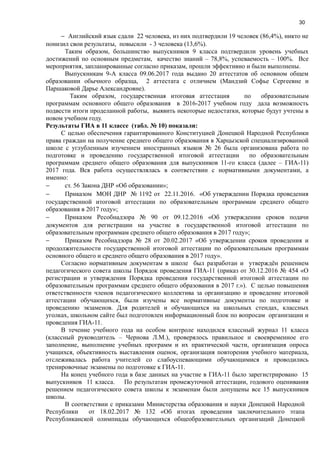 30
− Английский язык сдали 22 человека, из них подтвердили 19 человек (86,4%), никто не
понизил свои результаты, повысили - 3 человека (13,6%).
Таким образом, большинство выпускников 9 класса подтвердили уровень учебных
достижений по основным предметам, качество знаний – 78,8%, успеваемость – 100%. Все
мероприятия, запланированные согласно приказам, прошли эффективно и были выполнены.
Выпускникам 9-А класса 09.06.2017 года выдано 20 аттестатов об основном общем
образовании обычного образца, 2 аттестата с отличием (Мандзий Софье Сергеевне и
Паршаковой Дарье Александровне).
Таким образом, государственная итоговая аттестация по образовательным
программам основного общего образования в 2016-2017 учебном году дала возможность
подвести итоги проделанной работы, выявить некоторые недостатки, которые будут учтены в
новом учебном году.
Результаты ГИА в 11 классе (табл. № 10) показали:
С целью обеспечения гарантированного Конституцией Донецкой Народной Республики
права граждан на получение среднего общего образования в Харцызской специализированной
школе с углубленным изучением иностранных языков № 26 была организована работа по
подготовке и проведению государственной итоговой аттестации по образовательным
программам среднего общего образования для выпускников 11-го класса (далее – ГИА-11)
2017 года. Вся работа осуществлялась в соответствии с нормативными документами, а
именно:
− ст. 56 Закона ДНР «Об образовании»;
− Приказом МОН ДНР № 1192 от 22.11.2016. «Об утверждении Порядка проведения
государственной итоговой аттестации по образовательным программам среднего общего
образования в 2017 году»;
− Приказом Ресобнадзора № 90 от 09.12.2016 «Об утверждении сроков подачи
документов для регистрации на участие в государственной итоговой аттестации по
образовательным программам среднего общего образования в 2017 году»;
− Приказом Ресобнадзора № 28 от 20.02.2017 «Об утверждении сроков проведения и
продолжительности государственной итоговой аттестации по образовательным программам
основного общего и среднего общего образования в 2017 году».
Согласно нормативным документам в школе был разработан и утверждён решением
педагогического совета школы Порядок проведения ГИА-11 (приказ от 30.12.2016 № 454 «О
регистрации и утверждения Порядка проведения государственной итоговой аттестации по
образовательным программам среднего общего образования в 2017 г.»). С целью повышения
ответственности членов педагогического коллектива за организацию и проведение итоговой
аттестации обучающихся, были изучены все нормативные документы по подготовке и
проведению экзаменов. Для родителей и обучающихся на школьных стендах, классных
уголках, школьном сайте был подготовлен информационный блок по вопросам организации и
проведения ГИА-11.
В течение учебного года на особом контроле находился классный журнал 11 класса
(классный руководитель – Чернова Л.М.), проверялось правильное и своевременное его
заполнение, выполнение учебных программ и их практической части, организация опроса
учащихся, объективность выставления оценок, организация повторения учебного материала,
отслеживалась работа учителей со слабоуспевающими обучающимися и проводились
тренировочные экзамены по подготовке к ГИА-11.
На конец учебного года в базе данных на участие в ГИА-11 было зарегистрировано 15
выпускников 11 класса. По результатам промежуточной аттестации, годового оценивания
решением педагогического совета школы к экзаменам были допущены все 15 выпускников
школы.
В соответствии с приказами Министерства образования и науки Донецкой Народной
Республики от 18.02.2017 № 132 «Об итогах проведения заключительного этапа
Республиканской олимпиады обучающихся общеобразовательных организаций Донецкой
 