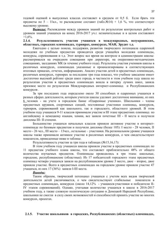 37
годовой оценкой в выпускных классах составляет в среднем от 0,5 б. Если брать эти
предметы по 5 – 11кл., то расхождение составит (табл.№14) + 1,6 %, что соответствует
высокому уровню.
Выводы: Расхождения между уровнем знаний по результатам контрольных работ и
уровнем знаний учащихся на конец 2016-2017 уч.г. незначительные и в целом составляют
+1,6%.
2.1.4. Результативность участия учащихся в международных, всеукраинских,
областных, городских олимпиадах, турнирах, конкурсах, МАН, Эрудит т.д.
Ежегодно с целью поиска, поддержки, развития творческого потенциала одаренной
молодежи по учебным предметам проводятся среди учащейся молодежи олимпиады,
конкурсы, соревнования и т.д. Этот вопрос все время на контроле в администрации школы:
рассматривался на очередном совещании при директоре, на оперативно-методических
совещаниях, заседаниях МК (в течение учебного года). Результаты участия учеников школы в
различных конкурсах, олимпиадах указанные и проанализированы в соответствующих
итоговых приказах, отчетах, информациях. Анализ участия детей в предметных олимпиадах,
различных конкурсах, турнирах за последние три года показал, что учебное заведение имеет
достаточно высокий рейтинг среди школ города, в частности в этом учебном году школа по
результатам участия в предметных олимпиадах вошла в пятерку лучних школ, заняла
призовое место по результатам Международных интернет-олимпиад и Республиканских
конкурсов .
За три последних года определено около 30 способных и одаренных учащихся в
разных сферах деятельности, которым учителя школы уделяют достаточное внимание, из них
6 человек - на учете в городском банке «Одаренные ученики». Школьники - члены
предметных кружков, спортивных секций, постоянные участники олимпиад, конкурсов,
турниров, соревнований как школьного, так и городского, областного уровней. В этом
учебном году учащиеся 9-11 классов принимали участие в ІІІ этапе предметних олипмиад по
английскому и немецкому языкам, химии, все заняли почетные ІІІ - ІІ места и получили
дипломы ІІІ- ІІ степени.
Большинство учащихся начальных классов приняли активное участие в интернет-
олимпиаде по базовым предметам и получили дипломы (более 105): І место - 28 человек, ІІ
место - 26 чел., ІІІ место – 13чел., остальные – участники. На региональном уровне учащиеся
школы также принимали активное участие в различных конкурсах, о чем свидетельствуют
показатели, приведенные ниже в таблице.
Результативность участия за три года в таблицах (№15,16,17):
В этом учебном году учащиеся школы приняли участие в предметных олимпиадах по
11 предметам учебного плана школы, что составляет приблизительно 48% от общего
количества изучаемых предметов. Олимпиады проводились в три этапа: школьные,
городские, республиканские (областные). Из 17 победителей городского этапа предметных
олимпиад четверо учащихся заняли на республиканском уровне 3 место, двое – второе, двое
приняли участие. Всего в предметных олимпиадах на городском уровне приняли участие 47
учащихся, из них 17 (36%) заняли І-ІІІ места.
Выводы:
Таким образом, творческий потенциал учащихся с учетом всех видов творческой
деятельности детей увеличивается, о чем свидетельствуют стабильные показатели в
предметных олимпиадах, конкурсах (около 14,12% - учащиеся-участники и победители ІІ-
ІV этапов соревнований). Однако, учитывая количество учащихся в школе в 2016-2017
учебном году, а также сложную политическую ситуацию в Донецкой Народной Республике,
школьники не смогли в силу своих возможностей и способностей принять участие во многих
конкурсах, проектах.
2.1.5. Участие школьников в городских, Республиканских (областных) олимпиадах,
 