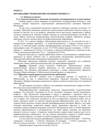 4
РАЗДЕЛ І.
ОРГАНИЗАЦИЯ УЧЕБНО-ВОСПИТАТЕЛЬНОГО ПРОЦЕССА
1.1. Кадровая политика
1.1.1. Укомплектованность заведения педкадрами, мотивированность их расстановки
Подбор кадров в школе направлен на выполнение государственной политики в этой
отрасли, которая определена существующим законодательством Донецкой Народной
Республики.
За три года в учреждении количество педагогов стабильное, разница составляет 1-2
человека. Причиной изменения количества педагогических работников является выход на
пенсию по выслуге лет и по возрасту, изменение места жительства, привлечение к работе
молодых специалистов. Средняя учебная нагрузка на учителя-предметника составляет 18
часов. Школа полностью укомплектована педагогическими кадрами. Предметы, которые
преподают учителя, соответствуют их профессиональному образованию.
В 10-х, 11-х классах (профиль «Иностранная филология») из 16 учителей (из них 1
совместитель), которые преподают, - 6 учителей-методистов, 3 старших учителя, всего 9
(56,3%); 12 учителей имеют высшую квалификационную категорию (75%); в 5-9-х классах
преподавание ведет 18 педагогов, из них 14 (77,8%) имеют высшую категорию, 1 (5,6%) -
первую, 2 – специалисты (11,2%); в 1-4 классах, а также на ГПД работало 6 учителей, из них
4 имеет высшую категорию (66,7 %), 2 - специалисты (33,3%).
Нагрузка обсуждается с каждым работником лично и согласовывается с профсоюзным
комитетом до начала учебного года. С должостными инструкциями, функциональными
обязанностями работников учреждения ознакамливают под подпись.
Работники обеспечены рабочими местами: классными комнатами или учебными
кабинетами, имеют учебно-методическую базу для преподавания предмета.
Выводы: Кадровый состав педагогов стабильный. Обеспеченность учебно-
воспитательного процесса кадрами происходит за счет преимущественно штатных
работников. Все предметы преподаются учителями и одним совместителем (предметы
История, Обществознание). Учебно-воспитательный процесс не нарушается.
1.1.2. Образовательный уровень педагогических работников
На конец 2016-2017 учебного года в учреждении работает 27 педагогов и 1
библиотекарь, из них: 2 совместителя (предметы «Трудовое обучение» (Технологии),
«История»). Профессиональная специальность каждого педагога соответствует его должности,
образованию.
На протяжении последнего учебного года движения педагогических кадров не было.
На конец года в школе вакансии отсутствуют.
Общеобразовательная организация полностью укомплектована педагогическими
кадрами, 11% учителей с педстажем до 10 лет составляет молодежь, учителя пенсионного
возраста – 30%. Количество пенсионеров в школе в сравнении с прошлым годом не
изменилось (33%). Педагогический коллектив на 67% состоит из учителей в возрасте от 40
лет и старше. Этот показатель улучшился на 16% по сравнению с прошлым годом. Это не
может негативно влиять на качество предоставления образовательных услуг, так как эти
педагоги более опытные и имеют высокие квалификационные категории. Вместе с тем такая
ситуация увеличивает возрастной разрыв между поколением взрослых и детей, что
усложняет процесс общения некоторых учителей и обучающихся, ведет за собой нарушение
системы преемственности и наставничества, что имеет важное значение для адаптации
молодого учителя в школе. «Старение» педагогических кадров влияет прежде всего на их
профессиональную мобильность, так как учителя пенсионного возраста в любой момент
могут оставить работу, а это может усложнить кадровую ситуацию в учреждении.
Состав педагогов согласно квалификации: специалист высшей категории – 17 (60,7%);
специалист І категории – 3 (10,7%); специалист ІІ категории – 1 (3,6%); специалист – 6
(24,1%); учитель-методист – 9 (33,3%); старший учитель – 3 (11,1%).
Средний возраст педагогов составляет 47,9 лет.
 