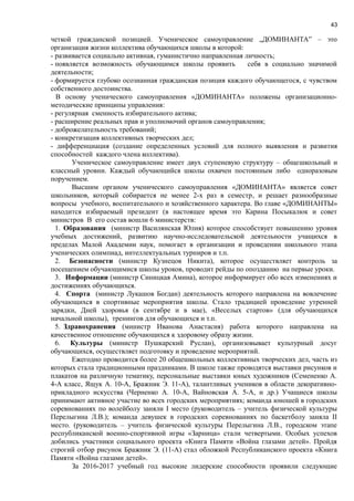 43
четкой гражданской позицией. Ученическое самоуправление „ДОМИНАНТА” – это
организация жизни коллектива обучающихся школы в которой:
- развивается социально активная, гуманистично направленная личность;
- появляется возможность обучающимся школы проявить себя в социально значимой
деятельности;
- формируется глубоко осознанная гражданская позиция каждого обучающегося, с чувством
собственного достоинства.
В основу ученического самоуправления «ДОМИНАНТА» положены организационно-
методические принципы управления:
- регулярная сменность избирательного актива;
- расширение реальных прав и уполномочий органов самоуправления;
- доброжелательность требований;
- конкретизация коллективных творческих дел;
- дифференциация (создание определенных условий для полного выявления и развития
способностей каждого члена коллектива).
Ученическое самоуправление имеет двух ступеневую структуру – общешкольный и
классный уровни. Каждый обучающийся школы охвачен постоянным либо одноразовым
поручением.
Высшим органом ученического самоуправления «ДОМИНАНТА» является совет
школьников, который собирается не менее 2-х раз в семестр, и решает разнообразные
вопросы учебного, воспитательного и хозяйственного характера. Во главе «ДОМИНАНТЫ»
находится избираемый президент (в настоящее время это Карина Посыкалюк и совет
министров В его состав вошли 6 министерств:
1. Образования (министр Василянская Юлия) которое способствует повышению уровня
учебных достижений, развитию научно-исследовательской деятельности учащихся в
пределах Малой Академии наук, помогает в организации и проведении школьного этапа
ученических олимпиад, интеллектуальных турниров и т.п.
2. Безопасности (министр Кузнецов Никита), которое осуществляет контроль за
посещением обучающимися школы уроков, проводит рейды по опозданию на первые уроки.
3. Информации (министр Синицкая Амина), которое информирует обо всех изменениях и
достижениях обучающихся.
4. Спорта (министр Лукашов Богдан) деятельность которого направлена на вовлечение
обучающихся в спортивные мероприятия школы. Стало традицией проведение утренней
зарядки, Дней здоровья (в сентябре и в мае), «Веселых стартов» (для обучающихся
начальной школы), тренингов для обучающихся и т.п.
5. Здравохранения (министр Иванова Анастасия) работа которого направлена на
качественное отношение обучающихся к здоровому образу жизни.
6. Культуры (министр Пушкарский Руслан), организовывает культурный досуг
обучающихся, осуществляет подготовку и проведение мероприятий.
Ежегодно проводится более 20 общешкольных коллективных творческих дел, часть из
которых стала традиционными праздниками. В школе также проводятся выставки рисунков и
плакатов на различную тематику, персональные выставки юных художников (Семененко А.
4-А класс, Ящук А. 10-А, Бражник Э. 11-А), талантливых учеников в области декоративно-
прикладного искусства (Черненко А. 10-А, Вайновская А. 5-А, и др.) Учащиеся школы
принимают активное участие во всех городских мероприятиях; команда юношей в городских
соревнованиях по волейболу заняли І место (руководитель – учитель физической культуры
Перелыгина Л.В.); команда девушек в городских соревнованиях по баскетболу заняла ІІ
место. (руководитель – учитель физической культуры Перелыгина Л.В., городском этапе
республиканской военно-спортивной игры «Зарница» стали четвертыми. Особых успехов
добились участники социального проекта «Книга Памяти «Война глазами детей». Пройдя
строгий отбор рисунок Бражник Э. (11-А) стал обложкой Республиканского проекта «Книга
Памяти «Война глазами детей».
За 2016-2017 учебный год высокие лидерские способности проявили следующие
 