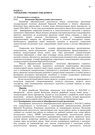 46
РАЗДЕЛ 3.
УПРАВЛЕНИЕ УЧЕБНЫМ ЗАВЕДЕНИЕМ
3.1. Планирование и контроль.
3.1.1. Концепция образовательной деятельности
Концепция образовательной деятельности школы соответствует реализации
государственной политики Донецкой Народной Республики в области образования.
Концепция была пересмотрена и создана новая «Поликультурная школа партнерства» на
период 2016-2020 г.г. За все годы существования деятельность школы была подчинена одной
идее – формирование творческой активности и самостоятельности школьника в процессе
иноязычного образования. Школа являлась активным участником различных международных
проектов, нацеленных на установление дружеских связей между странами, а также на
повышение уровня владения иностранными языками и совершенствование
коммуникативных навыков как обучающихся, так и учителей иностранных языков.
Необходимость разработки новой концепции возникла в результате осмысления
педагогическим коллективом задач, определяющих новый подход к системе образования в
целом.
Генеральная цель Концепции – создание нормативно-правовых, организационно-
педагогических, научно–методических условий, обеспечивающих функционирование и
развитие поликультурной школы нового типа, через реализацию гуманистического
потенциала образования, а также через атмосферу поиска, развития и поддержки детей с
высокой степенью обучаемости, высокими потенциальными возможностями для реализации
социально-культурных условий формирования современного цивилизованного выпускника,
человека-патриота Донецкой Народной Республики.
Миссия образовательной организации - воспитание образованного, гуманного,
уверенного в себе человека, наделенного ключевыми компетенциями выпускника
поликультурной школы, патриота своей страны, ведущего здоровый образ жизни, знающего
путь к оптимальной самореализации, стремящегося к созиданию и творчеству, готового к
риску, принятию соответствующих решений и саморегуляции поведения в условиях рынка и
расширения культурного пространства, способного и готового осуществлять иноязычное
межличностное и межкультурное общение с носителями языка.
Целью воспитательной работы школы является: создание условий для формирования и
воспитания творческой, саморазвивающейся личности школьника, патриота своего
государства, через инновационную деятельность педагогов в условиях перехода на новые
стандарты образования.
Выводы:
В школе разработана Концепция, определены пути развития на 2016-2020 г.г.
Центральной частью данной Концепции является разработка модели новой школы –
поликультурной школы партнерства, идущей по пути развития и разработка новой модели
выпускника – патриота Донецкой Народной Республики, личности, которая предполагает
максимальное использование своих возможностей в постоянно изменяющемся мире.
3.1.2. Планирование деятельности общеобразовательной организации
Планирование деятельности общеобразовательной организации в 2016-2017 учебном
году осуществлялось в соответствии с существующим законодательством Донецкой
Народной Республики. Основными документами по планированию являлись: Концепция
образовательной деятельности, перспективный план, анализ работы школы за предыдущий
учебный год, годовой план работы на учебный год, рабочий учебный план, планы работы
методического совета, ПНМК (методических объединений), воспитательной работы
классных руководителей, ученического самоуправления, Совета школы, творческих групп,
которые решают конкретные проблемы, различные мероприятия по выполнению задач,
стоящих перед коллективом школы. Такая система планирования отработана в заведении.
Она основана на взаимодействии всех звеньев, подразделений и участников учебно-
воспитательного процесса, обеспечивает координацию их деятельности, единство
 