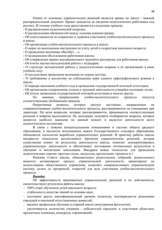 48
Одним из основных управленческих решений является приказ по школе - важный
распорядительный документ. Приказ доводится до сведения педагогических работников под
роспись. В течение учебного года представляются следующие приказы:
- О распределении педагогической нагрузки;
- О распределении обязанностей между членами администрации;
- Об ответственности за сохранение и здоровья участников учебно-воспитательного процесса
в школе;
- Об организации учебно-воспитательного процесса в школе;
- О мерах по выполнению инструкции по учету детей и подростков школьного возраста;
- О проведении месячника «Всеобуч ...»;
- О медицинском обследовании работников школы;
- Об утверждении правил внутришкольного трудового распорядка для работников школы;
- Об итогах научно-методической работы с педкадрив;
- О структуре методической работы с педагогическими кадрами и ее организацию в овом
учебном году;
- О последствиях проведения месячника по охране детства;
- О требованиях к коллективу по соблюдению норм единого орфографического режима в
школе;
- О порядке окончания учебного года и проведения государственной итоговой аттестации;
- Об организации оздоровления, отдыха и трудовой деятельности учащейся молодежи летом;
- Об итогах проведения государственной итоговой аттестации и многие другие.
По важным направлениям учебно-воспитательного процесса пишутся
соответствующие обобщающие приказы.
Оперативные вопросы, которые диктует настоящее, направленные на
совершенствование учебно-воспитательного процесса, рассматриваются на совещаниях при
директоре. По всем вопросам, которые рассматриваются, принимаются соответствующие
решения и вовремя выполняются. На заседаниях педсовета подбираются вопросы, которые
являются наиболее важными на данный момент и касаются деятельности всего
педагогического коллектива.
В связи с новыми концептуальными изменениями в системе общего среднего
образования, в частности воплощением нового Государственного стандарта образования,
обновляется технология выработки управленческих решений. В практику работы школы
внедряется технология коллективного принятия управленческих решений, которая
существенно влияет на результаты деятельности школы, помогает демократизировать
управленческую деятельность и обеспечивает достижение оптимальных результатов в
обучении и воспитании школьников. Внедряем новые технологии для проведения
педагогических советов: круглые столы, дискуссии, презентации, тренинги и т.
Решение Совета школы, общешкольных родительских собраний, родительского
комитета активизируют процесс управленческой деятельности, ориентируют на
использование общественного управления, позволяет совершенствовать управленческую
систему, делать ее прозрачной, открытой для всех участников учебно-воспитательного
процесса.
Выводы:
Об эффективности принимаемых управленческих решений и их действенность
свидетельствуют результаты работы школы:
− 100% охват обучением детей школьного возраста;
− стабильность качества знаний по основам наук;
− постоянно растет квалификационный уровень педагогов, подтверждается решениями
городской и школьной аттестационных комиссий;
− введено профильное обучение в старшей школе (иностранная филология);
− увеличивается количество учеников - победителей городских и участников областных
предметных олимпиад, конкурсов, соревнований;
 