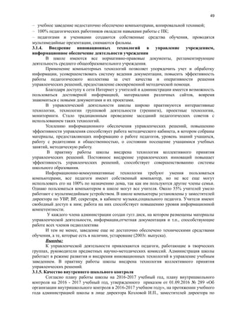 49
− учебное заведение недостаточно обеспечено компьютерами, копировальной техникой;
− 100% педагогических работников овладели навыками работы с ПК;
− педагогами и учениками создаются собственные средства обучения, проводятся
мультимедийные презентации, снимаются фильмы.
3.1.4. Внедрение инновационных технологий в управление учреждением,
информационное обеспечение деятельности учреждения
В школе имеются все нормативно-правовые документы, регламентирующие
деятельность среднего общеобразовательного учреждения.
Применение компьютерных технологий позволяет упорядочить учет и обработку
информации, усовершенствовать систему ведения документации, повысить эффективность
работы педагогического коллектива за счет качества и оперативности решения
управленческих решений, предоставление своевременной методической помощи.
Благодаря доступу к сети Интернет у учителей и администрации имеется возможность
пользоваться достоверной информацией, материалами различных сайтов, вовремя
знакомиться с новыми документами и их проектами.
В управленческой деятельности школы широко практикуются интерактивные
технологии, технологии групповой деятельности (тренинги), проектные технологии,
мониторинги. Стало традиционным проведение заседаний педагогических советов с
использованием таких технологий.
Усилению информационного обеспечения управленческих решений, повышению
эффективности управления способствует работа методического кабинета, в котором собраны
материалы, предоставляющих информацию о работе педагогов, уровень знаний учащихся,
работу с родителями и общественностью, о состоянии посещение учащимися учебных
занятий, методическую работу.
В практику работы школы внедрена технология коллективного принятия
управленческих решений. Постоянное внедрение управленческих инноваций повышает
эффективность управленческих решений, способствует совершенствованию системы
школьного образования.
Информационно-коммуникативные технологии требуют умения пользоваться
компьютерами, все педагоги имеют собственный компьютер, но не все еще могут
использовать его на 100% по назначению дома, так как им пользуются другие члены семьи.
Однако пользоваться компьютером в школе могут все учителя. Около 55% учителей умело
работают с мультимедийным устройством. В школе компьютеры установлены у заместителей
директора по УВР, ВР, секретаря, в кабинете музыки,социального педагога. Учителя имеют
свободный доступ к ним; работа на них способствует повышению уровня информационной
компетентности.
У каждого члена администрации создан гугл диск, на котором размещены материалы
управленческой деятельности, информации,отчетная документация и т.п., способствующие
работе всех членов педколлектива
И тем не менее, заведение еще не достаточно обеспечено техническими средствами
обучения, а те, которые есть в наличии, устаревшие (2003г. выпуска).
Выводы:
К управленческой деятельности привлекаются педагоги, работающие в творческих
группах, руководители предметных научно-методических комиссий. Администрация школы
работает в режиме развития и внедрения инновационных технологий в управление учебным
заведением. В практику работы школы внедрена технология коллективного принятия
управленческих решений.
3.1.5. Качество внутреннего школьного контроля
Согласно плану работы школы на 2016-2017 учебный год, плану внутришкольного
контроля на 2016 - 2017 учебный год, утвержденного приказом от 01.09.2016 № 289 «Об
организации внутришкольного контроля в 2016-2017 учебном году», на протяжении учебного
года администрацией школы в лице директора Козловой И.П., заместителей директора по
 