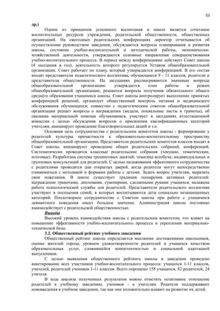 53
др.)
Одним из принципов успешного воспитания в школе является сочетание
воспитательных ресурсов учреждения, родительской общественности, общественных
организаций. На ежегодных родительских конференциях директор отчитывается об
осуществлении руководством заведения, обсуждаются вопросы планирования и развития
школы, состояние учебно-воспитательной и методической работы, экономически-
хозяйственной деятельности, утверждаются основные направления совершенствования
учебно-воспитательного процесса. В период между конференциями действует Совет школы
(4 заседания в год), деятельность которого регулируется Уставом общеобразовательной
организации. Совет работает по плану, который утверждается конференцией. В его состав
входят представители педагогического коллектива, обучающиеся 9 - 11 классов, родители и
представители общественности. На заседаниях рассматриваются значимые вопросы
общеобразовательной организации: утверждается план работы и режим
общеобразовательной организации, решаются вопросы получения обязательного общего
среднего образования учащимися школы. Совет школы контролирует выполнение принятых
конференцией решений, организует общественный контроль питания и медицинского
обслуживания обучающихся; совместно с педагогическим советом общеобразовательной
организации решает вопросы о награждении (медали, похвальные листы и грамоты), об
оказании материальной помощи обучающимся, участвует в заседаниях аттестационной
комиссии с целью обсуждения вопросов о присвоении квалификационных категорий
учителям, инициирует проведение благотворительных акций и т.п.
Основная цель сотрудничества с родительским комитетом школы - формирование у
родителей культуры причастности к образовательно-воспитательному пространству
общеобразовательной организации. Представители родительских комитетов классов входят в
Совет школы, инициируют проведение общих родительских собраний, конференций.
Систематически проводятся классные родительские собрания (текущие, тематические,
итоговые). Разработана система тренинговых занятий, тематика всеобуча; индивидуальных и
групповых консультаций для родителей. С целью налаживания эффективного сотрудничества
с родителями проводятся дни открытых дверей, когда родители могут непосредственно
ознакомиться с методикой и формами работы с детьми. Задать вопрос учителям, выразить
свои пожелания. В школе существует традиция поощрения активных родителей:
награждение грамотами, дипломами, сувенирами, сделанными руками учащихся; налажена
работа психологической службы для родителей. Представители родительского коллектива
участвуют в посещения семей, в которых воспитываются дети социально незащищенных
категорий. Плодотворное сотрудничество с Советом школы при работе с учащимися
девиантного поведения имеет большое значение. Администрация школы постоянно
взаимодействует с родительской общественностью.
Выводы
Высокий уровень взаимодействия школы с родительским комитетом, что влияет на
повышение эффективности учебно-воспитательного процесса и укрепления материально-
технической базы.
3.2. Общественный рейтинг учебного заведения
Общественный рейтинг школы определяется высокими достижениями школьников,
оценке жителей города, уровнем удовлетворенности родителей и учащихся качеством
образовательных услуг, сложившейся компетентностью и социальной адаптацией
выпускников.
С целью выявления общественного рейтинга школы в заведении проведено
анкетирование всех участников учебно-воспитательного процесса: учащихся 1-11 классов,
учителей, родителей учеников 1-11 классов. Всего опрошено 158 учащихся, 82 родителей, 24
учителя.
В ходе анализа полученных результатов можно отметить позитивное отношение
родителей к учебному заведению, учеников - к учителям. Родители поддерживают
нововведения в учебном заведении, так как они положительно влияют на развитие их детей.
 