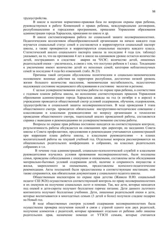 56
трудоустройства.
В школе в наличии нормативно-правовая база по вопросам охраны прав ребенка,
руководствуемся в работе Конвенцией о правах ребенка, международными договорами,
республиканскими и городскими программами, приказами Управления образования
администрации города Харцызска, приказами по школе и др.
В школе систематизирована работа по социальной защите несовершеннолетних.
Педагогическим коллективом общеобразовательной организации на начало каждого года
изучается социальный статус семей и составляется и корректируется социальный паспорт
школы, а также проверяются и корректируются социальные паспорта каждого класса.
Статистический анализ социального паспорта школы за последние 4 года (см. таблицу)
указывает, на то, что на протяжении 4 лет в школе на одинаковом уровне остается количество
детей, пострадавших в следствие аварии на ЧАЭС; количество детей, лишенных
родительской опеки – увеличилось, в связи с тем, что поступил ребенок в 1 класс. Тенденцию
к увеличению имеют количество детей из неполных семей; категория неблагополучных
семей за последние 4 года без изменений. (табл. № 23)
Причины такой ситуации обусловлены политическим и социально-экономическим
положением: военные действия на территории республики, достаточно низкий уровень
жизни большего количества населения, экономическая нестабильность, недостаточно
надлежащее состояние медицинского обслуживания и состояние экологии в регионе.
С целью усовершенствования системы работы по охране прав ребенка, в соответствии
с годовым планом работы школы, во исполнение соответствующих приказов Управления
образования администрации города Харцызска дважды на год (в октябре и в апреле) в
учреждении проводится общественный смотр условий содержания, обучения, оздоровления,
трудоустройства и социальной защиты несовершеннолетних. В ходе проведения І этапа
общественного смотра проводятся: обязательное инструктивно-методическое совещание с
классоводами и классными руководителями по вопросу организации и технологии
проведения общественного смотра, тщательный анализ проведенной работы, составляется
справка с выводами и рекомендациями по усовершенствованию системы работы.
Вопросы по охране прав ребенка постоянно находятся на соответствующем контроле,
результативность работы обсуждается на совещаниях при директоре, на заседаниях Совета
школы и Совета профилактики, предложения и рекомендации учитываются администрацией
при коррекции плана работы школы, а классными руководителями – в планах
воспитательной работы на текущий учебный год. Отдельные вопросы рассматриваются на
общешкольных родительских конференциях и собраниях, на классных родительских
собраниях и т.п.
В течение года администрацией, социально-психологической службой и классными
руководителями изучались условия проживания несовершеннолетних, были посещены
семьи, проведены собеседования с опекунами и опекаемыми, составлены акты обследования
материально-бытовых условий содержания детей, наличие и сохранность имущества и
жилья, закрепленного за опекаемыми, предоставлены психолого-педагогические
рекомендации. Акты посещений были предоставлены в соответствующие инстанции; они
также сохраняются, как обязательная документация у социального педагога школы.
Общественным инспектором по охране прав детства (Живило Н.Ю. социальный
педагог СШ №26) осуществляется соответствующий контроль по праву несовершеннолетних
и их опекунов на получение социальных льгот и помощи. Так, все дети, которые находятся
под опекой и дети-сироты получают бесплатное горячее питание. Дети данного льготного
контингента получают бесплатные учебники. Дети, лишенные родительской опеки и дети,
которые воспитываются в многодетных семьях (3 детей и более) получили сладкие подарки
на Новый год.
В ходе общественных смотров условий содержания несовершеннолетних была
осуществлена проверка получения пенсий в связи с утратой одного или двух родителей,
получение алиментов с родителей, которые проживают отдельно от ребенка либо лишены
родительских прав, назначение помощи от УТЗСН семьям, которые считаются
 