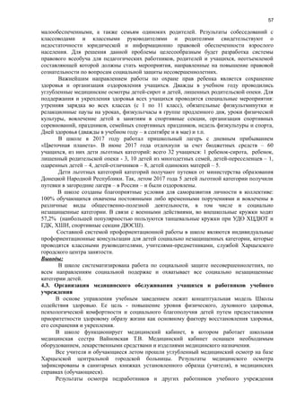 57
малообеспеченными, а также семьям одиноких родителей. Результаты собеседований с
классоводами и классными руководителями и родителями свидетельствуют о
недостаточности юридической и информационно правовой обеспеченности взрослого
населения. Для решения данной проблемы целесообразным будет разработка системы
правового всеобуча для педагогических работников, родителей и учащихся, неотъемлемой
составляющей которой должны стать мероприятия, направленные на повышение правовой
сознательности по вопросам социальной защиты несовершеннолетних.
Важнейшим направлением работы по охране прав ребенка является сохранение
здоровья и организация оздоровления учащихся. Дважды в учебном году проводились
углубленные медицинские осмотры детей-сирот и детей, лишенных родительской опеки. Для
поддержания и укрепления здоровья всех учащихся проводятся специальные мероприятия:
утренняя зарядка во всех классах (с 1 по 11 класс), обязательные физкультминутки и
релакционные паузы на уроках, физкультчасы в группе продленного дня, уроки физической
культуры, вовлечение детей к занятиям в спортивные секции, организация спортивных
соревнований, праздников, семейных спортивных праздников, недель физкультуры и спорта,
Дней здоровья (дважды в учебном году – в сентябре и в мае) и т.п.
В школе в 2017 году работал пришкольный лагерь с дневным прибыванием
«Цветочная планета». В июне 2017 года отдохнули за счет бюджетных средств – 60
учащихся, из них дети льготных категорий: всего 32 учащихся: 1 ребенок-сирота, ребенок,
лишенный родительской опеки - 3, 10 детей из многодетных семей, детей-переселенцев – 1,
одаренных детей – 4, детей-отличников – 8, детей одиноких матерей – 5.
Дети льготных категорий категорий получают путевки от министерства образования
Донецкой Народной Республики. Так, летом 2017 года 5 детей льготной категории получили
путевки в загородние лагеря – в России – и были оздоровлены.
В школе созданы благоприятные условия для саморазвития личности в коллективе:
100% обучающихся охвачены постоянными либо временными поручениями и вовлечены в
различные виды общественно-полезной деятельности, в том числе и социально
незащищенные категории. В связи с военными действиями, во внешкольные кружки ходят
57,2% (наибольшей популярностью пользуются танцевальные кружки при УДО ХЦДЮТ и
ГДК, ХШИ, спортивные секции ДЮСШ).
Составной системой профориентационной работы в школе являются индивидуальные
профориентационные консультации для детей социально незащищенных категории, которые
проводятся классными руководителями, учителями-предметниками, службой Харцызского
городского центра занятости.
Выводы:
В школе систематизирована работа по социальной защите несовершеннолетних, по
всем направлениям социальной подержке и охватывает все социально незащищенные
категории детей.
4.3. Организация медицинского обслуживания учащихся и работников учебного
учреждения
В основе управления учебным заведением лежит концептуальная модель Школы
содействия здоровью. Ее цель - повышение уровня физического, духовного здоровья,
психологической комфортности и социального благополучия детей путем предоставления
приоритетности здоровому образу жизни как основному фактору восстановления здоровья,
его сохранения и укрепления.
В школе функционирует медицинский кабинет, в котором работает школьная
медицинская сестра Вайновская Т.В. Медицинский кабинет оснащен необходимым
оборудованием, лекарственными средствами и изделиями медицинского назначения.
Все учителя и обучающиеся летом прошли углубленный медицинский осмотр на базе
Харцызской центральной городской больницы. Результаты медицинского осмотра
зафиксированы в санитарных книжках установленного образца (учителя), в медицинских
справках (обучающиеся).
Результаты осмотра педработников и других работников учебного учреждения
 