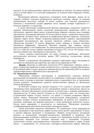 58
показали, что все работоспособны, серьезных заболеваний не выявлено. В течение учебного
года и в летний период 23 % учителей оздоровились на Азовском море в Бердянске, Седово,
на Кавказе.
Медицинский работник еженедельно осматривает детей, фиксирует данные об их
здоровье, сообщает классным руководителям, родителям учеников, доводит до сведения
администрации результаты осмотра. В начале учебного года классные руководители
совместно с медицинской сестрой оформили листы здоровья, которые сохраняются и в
классных журналах, и у медсестры.
С целью обеспечения оздоровительной функции образования, сохранения и развития
здоровья администрацией школы, классными руководителями проводилась работа по
обеспечению здорового образа жизни: на родительские собрания, классные часы, семинары
приглашались медицинские работники. В системе работы школы - проведение внеклассных
мероприятий, лекториев, бесед, тренингов по профилактике вредных привычек, соблюдения
здорового образа жизни. Вопрос сохранения репродуктивного здоровья, предотвращения
заболеваний рассматривается при изучении предметов учебного плана («Биология»,
«Физическая культура»). В классах оформлены уголки здоровья, в которых постоянно
обновляется информация, проводится Месячник здоровья, Дни здоровья, ведется
внеклассная работа в этом направлении. По данным результата углубленного осмотра в 2016-
2017 уч.г. (табл.24) индекс здоровья школьников составляет 27%, что на 7,4% больше, чем в
прошлов учебном году; заболеваемость школьников – 73%.
Анализ здоровья свидетельствует, что среди учеников преобладают заболевания
ортопедической патологии, патология зрения, ЛОР патология, плоскостопие, органы
пищеварения.
Вопрос о медицинском обслуживании учеников и работников школы заслушивается
постоянно на совещаниях при директоре, при заместителе директора по УВР.
Выводы: Несмотря на небольшое количество (27%) выявленных здоровых детей, в
школе созданы благоприятные условия для физического и духовного здоровья обучающихся.
В дальнейшей работе следует привлекать внимание родителей, работников ЦГБ по созданию
здоровьесберегающего образовательного пространства.
4.4. Организация питания
Обеспечение учащихся качественным и своевременным питанием является
неотъемлемой составляющей системы работы по сохранению и укреплению здоровья детей.
Школа имеет в наличии и выполняет законодательную и нормативную базу по организации
питания учащихся. Своевременно издаются соответствующие приказы по организации
питания обучающихся.
В 2016-2017 учебном году питание учащихся 1-11-х классов и льготных категорий
обучающихся было организовано за счет гуманитарной помощи и выделенных средств из
бюджета. Питание обучающихся осуществлялось в соответствии с нормами действующего
законодательства. В школе имеется столовая на 48 посадочных мест, что соответствует
установленным нормам. Следует отметить, что мебель в столовой устаревшего образца,
требует замены. Помещение обеспечено технологическим оборудованием, техническое
состояние которого отвечает установленным требованиям. В наличии есть пищеблок и
подсобное помещение для хранения продуктов, а также необходимое количество посуды.
Посуда имеет маркировку и используется по назначению. Обеспечение моющими,
дезинфицирующими средствами соответствует санитарным нормам.
Сроки реализации продуктов соблюдаются. На специальном стенде вывешивается
меню (ежедневное и двухнедельное), график питания, книга жалоб и предложений. В школе
в наличии буфетная продукция: в ассортименте. Поваром осуществляется постоянный
контроль за выполнением санитарно-гигиенических требований в пищеблоке. Для
функционирования пищеблока в рабочем состоянии есть канализация, которая отделена от
канализации заведения. Есть холодная проточная вода с подогревом. Состояние
отопительной системы удовлетворительное, освещение и проветривание в норме. В фойе
школы - 2 рукомойника, что соответствует санитарно-гигиеническим нормам. Школьная
 