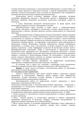 59
столовая обеспечена холодильным и технологическим оборудованием в полном объеме, но
столовая посуда нуждается в обновлении ежегодно, в наличии промаркирован кухонный
инвентарь. Качество изготовленных блюд и изделий для обучающихся (вес, калорийнисть,
вкусовые качества) соответствуют нормам приготовления пищи.
Документация ведется постоянно. Бракераж готовой продукции ежедневно
отслеживает Бракеражная комиссия с обязательной записью в бракеражном журнале.
Работники пищеблока обеспечены достаточным количеством санитарной одежды (2
комплекта).
С целью обеспечения безопасной жизнедеятельности во время приема пищи
организовано дежурство учителей и обучающихся в столовой.
Продовольственное сырье поступает в школу вместе с сопроводительными
документами (накладные, сертификаты соответствия), которые свидетельствуют об их
происхождении и качестве. Доставка продуктов питания осуществляется на специальном
транспорте.
Администрацией школы утвержден режим питания обучающихся, правила поведения
в столовой обучающихся 1-11 классов. Обучающиеся питаются классами согласно графику,
составленному на текущий год. Контроль за посещением столовой и учетом количества
фактически выданных завтраков возлагается на классного руководителя, за учет количества
отпущенных завтраков (обедов) - на шеф-повара и ответственного члена администрации за
организацию питания обучающихся. Классные руководители, которые сопровождают
обучающихся в столовую, несут ответственность за выдачу питания согласно списку и
журналу посещения, а также информируют родителей об организации питания детей в
общеобразовательной организации. Повар и ответственный за организацию питания
обучающихся ведут ежедневный учет обучающихся, получающих бесплатное и платное
питание по классам. Проверка технологии приготовления пищи осуществляется ежедневно
поваром и отмечается в соответствующем журнале. По согласованию с Советом школы
создана комиссия общественного контроля по проверке организации горячего питания.
Осуществленные проверки оформляются протоколами.
Школа постоянно проводит мероприятия по профилактике возникновения
инфекционных и неинфекционных болезней, связанных с питанием.
В последние годы в школе есть тенденция к увеличению числа обучающихся,
охваченных горячим питанием. Всего охвачено питанием почти 100% обучающихся.
Выводы: В школе ведется постоянная, систематическая работа по организации
качественного питания обучающихся.
4.5. Состояние детского травматизма
Одной из первостепенных задач школы является охрана и укрепление здоровья
обучающихся и воспитанников. Проблемы охраны здоровья детей, профилактика
травматизма, создание безопасных условий обучения и воспитания находятся под
постоянным контролем администрации и педагогов.
Целенаправленная работа по профилактике детского травматизма в школе
проводилась на протяжении учебного года:
1.Классными руководителями и учителями-предметниками проводились инструктажи с
обучающимися по безопасности жизнедеятельности во время учебного процесса с
регистрацией в журналах.
2. По плану внутришкольного контроля администрацией проведена тематическая проверка
по профилактике травматизма, порядка ведения классных журналов и бесед по БЖД.
3. Усилен контроль за деятельностью классных руководителей по вопросу профилактики
детского травматизма.
4. Вёлся строгий контроль за соответствием инвентаря и учебного оборудования
требованиям безопасности. В результате проверки составлены акты-разрешения на
проведение занятий в спортивном зале, учебных кабинетах.
5. Вёлся строгий контроль за состоянием пришкольной территории: осмотр территории на
предмет обнаружения предметов и устройств, которые могут угрожать здоровью
 