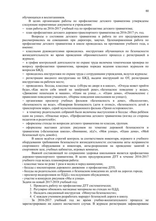 60
обучающихся и воспитанников.
В целях организации работы по профилактике детского травматизма утверждены
следующие нормативные документы в учреждении:
− план работы на 2016-2017 учебный год по профилактике детского травматизма;
− план профилактики детского дорожно-транспортного травматизма на 2016-2017 уч. год.
Вопросы о состоянии детского травматизма и работа по его предупреждению
рассматривались на совещаниях при директоре, завучах. Целенаправленная работа по
профилактике детского травматизма в школе проводилась на протяжении учебного года, а
именно:
− классными руководителями проводились инструктажи обучающихся по безопасности
жизнедеятельности во время проведения образовательного процесса с регистрацией в
журнале;
− в график контрольной деятельности по охране труда включена тематическая проверка по
вопросу профилактики травматизма, проверка порядка ведения классных журналов по
вопросам БЖД;
− проводились инструктажи по охране труда с сотрудниками учреждения, ведутся журналы:
− регистрации вводного инструктажа по БЖД, выдачи инструкций по ОТ, регистрации
инструктажа на рабочем месте;
− проводились беседы, классные часы («Игры во дворе и в школе», «Откуда может прийти
беда», «Как вести себя зимой на замёрзшей реке», «Безопасное поведение у воды»,
«Движение пешеходов и машин», «Один на улице…». «Один дома», «Ознакомление с
правилами поведения учащихся», «Нормы поведения школьников на улице»);
− организован просмотр учебных фильмов «Безопасность в доме», «Валеология»,
«Безопасность на воде», «Пожарная безопасность (дети и огонь)», «Безопасность детей в
транспортном мире», серий мультипликационного фильма «Уроки осторожности».
− в тематику родительских собраний были включены выступления и беседы: «Ваш ребёнок
один на улице», «Опасные игры», «Профилактика детского травматизма (взгляд со стороны
педагогов и родителей)»;
− оформлены стенды по вопросам детского травматизма по классам, группам.
− оформлены выставки детских рисунков по тематике дорожной безопасности и
травматизма («Безопасная школа», «Внимание, лёд!», «Моя улица», «Один дома», «Мой
безопасный путь домой»).
В школе ведётся строгий контроль за соответствием инвентаря, игрового и учебного
оборудования требованиям безопасности жизнедеятельности: составлены акты исправности
спортивного оборудования и инвентаря, акты-разрешения на проведение занятий в
спортивном зале, учебных кабинетах, игровых комнатах.
Важной составляющей по сохранению здоровья школьников является профилактика
дорожно-транспортного травматизма. В целях предупреждения ДТТ в течение 2016-2017
учебного года велась планомерная работа:
- классные часы не реже 1 раза в месяц и перед каникулами;
- беседы с инспекторами дорожного движения о профилактике ДТП;
- беседы на родительских собраниях о безопасном поведении их детей на дорогах города;
- просмотр видеороликов по ПДД с последующим обсуждением;
- участие в конкурсах рисунков «Мы и улица».
Задачи на новый 2017-2018 учебный год:
1. Проводить работу по профилактике ДТТ систематически;
2. Регулярно обновлять наглядные материалы на стендах по ПДД;
3. Наладить ежедневный инструктаж «Минутка безопасности»;
4. С каждым учеником разработать маршрут безопасной дороги в школу.
За 2016-2017 учебный год во время учебно-воспитательного процесса не
зарегистрировано ни одного несчастного случая. В журнале регистрации зафиксированы
 