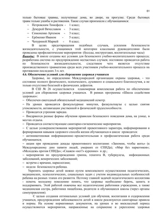 61
только бытовые травмы, полученные дома, во дворе, на прогулке. Среди бытовых
травм только ушибы и растяжения. Такие случаи произошли с обучающимися:
− Петровским Тимофеем - 1 класс;
− Демурой Вячеславом - 3 класс;
− Симоненко Артемом - 3 класс;
− Ерёменко Иваном - 5 класс;
− Чепуриной Марией - 8 класс.
В целях предотвращения подобных случаев, усиления безопасности
жизнедеятельности, с учащимися этой категории классными руководителями были
проведены профилактические мероприятия (беседы, инструктажи, воспитательные часы)
Выводы: В школе созданы все условия для безопасного учебно-воспитательного процесса;
разработана система по предупреждению несчастных случаев; постоянно проводится работа
по безопасности жизнедеятельности, следствием чего является отсутствие
производственного травматизма среди всех участников учебно-воспитательного процесса на
протяжении последних 3-х лет.
4.6. Обеспечение условий для сбережения здоровья учащихся
Здоровье, по определению Международной организации охраны здоровья, - это
состояние полного физического, психического, духовного и социального благополучия, а не
только отсутствие болезней и физических дефектов.
В СШ № 26 осуществляется планомерная комплексная работа по обеспечению
условий для сбережения здоровья учащихся. В рамках программы «Школа содействия
здоровью»:
− Обеспечен ежегодный обязательный медицинский осмотр.
− На уроках проводятся физкультурные минутки, физкультпаузы с целью снятия
утомляемости, активизации умственной и физической трудоспособности.
− Проводится утренняя зарядка.
− Внедряются разные формы обучения правилам безопасного поведения дома, на улице, в
местах отдыха.
− Проводятся соответствующие санитарно-гигиенические мероприятия.
− С целью усовершенствования мероприятий превентивного характера, информирования и
формирования навыков здорового способа жизни обучающихся в школе проводятся:
− антиникотиновая информационно–просветительская и профилактическая работа среди
обучающихся;
− акции при проведении декады превентивного воспитания: «Запомни, чтобы жить» (к
Международному дню памяти людей, умерших от СПИДа); «Мир без наркотиков»;
«Молодежь против СПИДа»; «Скажем «нет!» курению» и др.;
− мероприятия по предупреждению гриппа, гепатита В, туберкулеза, инфекционных
заболеваний, венерических заболеваний;
− встречи с врачами, наркологами;
− недели безопасности ребенка.
Укрепить здоровье детей можно путем комплексного осуществления педагогических,
медицинских, психологических, социальных задач с учетом индивидуальных особенностей
ребенка на разных этапах его развиття. Поэтому главной задачей педагогического коллектива
- помочь молодому поколению понять, что здоровье необходимо беречь, ценить и
поддерживать. Этой работой охвачены все педагогические работники учреждения, а также
медицинская сестра, работники пищеблока, родители и обучающиеся школы (через органы
самоуправления).
С целью создания оптимальных условий для обучения, воспитания и оздоровления
учащихся, предупреждения заболеваемости детей в школе реализуются санитарные правила
и нормы. На основе нормативных документов, на уроках и во внеклассный период
осуществляются мероприятия, направленные на сохранение и укрепление здоровья
 