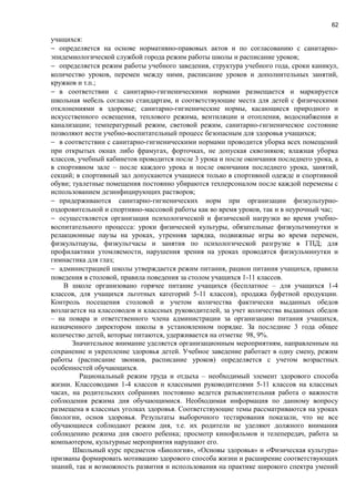 62
учащихся:
− определяется на основе нормативно-правовых актов и по согласованию с санитарно-
эпидемиологической службой города режим работы школы и расписание уроков;
− определяется режим работы учебного заведения, структура учебного года, сроки каникул,
количество уроков, перемен между ними, расписание уроков и дополнительных занятий,
кружков и т.п.;
− в соответствии с санитарно-гигиеническими нормами размещается и маркируется
школьная мебель согласно стандартам, и соответствующие места для детей с физическими
отклонениями в здоровье; санитарно-гигиенические нормы, касающиеся природного и
искусственного освещения, теплового режима, вентиляции и отопления, водоснабжения и
канализации; температурный режим, световой режим, санитарно-гигиеническое состояние
позволяют вести учебно-воспитательный процесс безопасным для здоровья учащихся;
− в соответствии с санитарно-гигиеническими нормами проводится уборка всех помещений
при открытых окнах либо фрамугах, форточках, не допуская сквозняков; влажная уборка
классов, учебный кабинетов проводится после 3 урока и после окончания последнего урока, а
в спортивном зале – после каждого урока и после окончания последнего урока, занятий,
секций; в спортивный зал допускаются учащиеся только в спортивной одежде и спортивной
обуви; туалетные помещения постоянно убираются техперсоналом после каждой перемены с
использованием дезинфицирующих растворов;
− придерживаются санитарно-гигиенических норм при организации физкультурно-
оздоровительной и спортивно-массовой работы как во время уроков, так и в неурочный час;
− осуществляется организация психологической и физической нагрузки во время учебно-
воспитательного процесса: уроки физической культуры, обязательные физкультминутки и
релакционные паузы на уроках, утренняя зарядка, подвижные игры во время перемен,
физкультпаузы, физкультчасы и занятия по психологической разгрузке в ГПД; для
профилактики утомляемости, нарушения зрения на уроках проводятся физкульминутки и
гимнастика для глаз;
− администрацией школы утверждается режим питания, рацион питания учащихся, правила
поведения в столовой, правила поведения за столом учащихся 1-11 классов.
В школе организовано горячее питание учащихся (бесплатное – для учащихся 1-4
классов, для учащихся льготных категорий 5-11 классов), продажа буфетной продукции.
Контроль посещения столовой и учетом количества фактически выданных обедов
возлагается на классоводов и классных руководителей, за учет количества выданных обедов
– на повара и ответственного члена администрации за организацию питания учащихся,
назначенного директором школы в установленном порядке. За последние 3 года общее
количество детей, которые питаются, удерживается на отметке 98, 9%.
Значительное внимание уделяется организационным мероприятиям, направленным на
сохранение и укрепление здоровья детей. Учебное заведение работает в одну смену, режим
работы (расписание звонков, расписание уроков) определяется с учетом возрастных
особенностей обучающихся.
Рациональный режим труда и отдыха – необходимый элемент здорового способа
жизни. Классоводами 1-4 классов и классными руководителями 5-11 классов на классных
часах, на родительских собраниях постоянно ведется разъяснительная работа о важности
соблюдения режима дня обучающимися. Необходимая информация по данному вопросу
размещена в классных уголках здоровья. Соответствующие темы рассматриваются на уроках
биологии, основ здоровья. Результаты выборочного тестирования показали, что не все
обучающиеся соблюдают режим дня, т.е. их родители не уделяют должного внимания
соблюдению режима дня своего ребенка; просмотр кинофильмов и телепередач, работа за
компьютером, культурные мероприятия нарушают его.
Школьный курс предметов «Биология», «Основы здоровья» и «Физическая культура»
призваны формировать мотивацию здорового способа жизни и расширение соответствующих
знаний, так и возможность развития и использования на практике широкого спектра умений
 