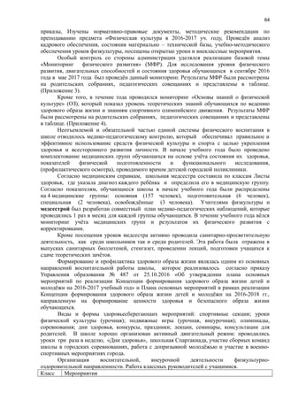 64
приказы, Изучены нормативно-правовые документы, методические рекомендации по
преподаванию предмета «Физическая культура в 2016-2017 уч. году, Проведён анализ
кадрового обеспечения, состояния материально – технической базы, учебно-методического
обеспечения уроков физкультуры, посещены открытые уроки и внеклассные мероприятия.
Особый контроль со стороны администрации уделялся реализации базовой темы
«Мониторинг физического развития» (МФР). Для исследования уровня физического
развития, двигательных способностей и состояния здоровья обучающихся в сентябре 2016
года в мае 2017 года был проведён данный мониторинг. Результаты МФР были рассмотрены
на родительских собраниях, педагогических совещаниях и представлены в таблице.
(Приложение 3).
Кроме того, в течение года проводился мониторинг «Основы знаний о физической
культуре» (ОЗ), который показал уровень теоретических знаний обучающихся по ведению
здорового образа жизни и знаниям спортивного олимпийского движения. Результаты МФР
были рассмотрены на родительских собраниях, педагогических совещаниях и представлены
в таблице. (Приложение 4).
Неотъемлемой и обязательной частью единой системы физического воспитания в
школе отводилось медико-педагогическому контролю, который обеспечивал правильное и
эффективное использование средств физической культуры и спорта с целью укрепления
здоровья и всестороннего развития личности. В начале учебного года было проведено
комплектование медицинских групп обучающихся на основе учёта состояния их здоровья,
показателей физической подготовленности и функционального исследования,
(профилактического осмотра), проводимого врачом детской городской поликлиники.
Согласно медицинским справкам, школьная медсестра составила по классам Листы
здоровья, где указала диагноз каждого ребёнка и определила его в медицинскую группу.
Согласно показателям, обучающиеся школы в начале учебного года были распределены
на 4 медицинские группы: основная (157 человек), подготовительная (6 человек),
специальная (2 человека), освобождённые (3 человека). Учителями физкультуры и
медсестрой был разработан совместный план медико-педагогических наблюдений, которые
проводились 1 раз в месяц для каждой группы обучающихся. В течение учебного года вёлся
мониторинг учёта медицинских групп и результатов их физического развития с
корректировками.
Кроме посещения уроков медсестра активно проводила санитарно-просветительную
деятельность, как среди школьников так и среди родителей. Эта работа была отражена в
выпусках санитарных бюллетеней, стенгазет, проведении лекций, подготовки учащихся к
сдаче теоретических зачётов.
Формирование и профилактика здорового образа жизни являлась одним из основных
направлений воспитательной работы школы, которое реализовалось согласно приказу
Управления образования № 487 от 25.10.2016 «Об утверждении плана основных
мероприятий по реализации Концепции формирования здорового образа жизни детей и
молодёжи на 2016-2017 учебный год» и Плана основных мероприятий в рамках реализации
Концепции формирования здорового образа жизни детей и молодёжи на 2016-2018 гг.,
направленную на формирование ценности здоровья и безопасного образа жизни
обучающихся.
Виды и формы здоровьесберегающих мероприятий: спортивные секции; уроки
физической культуры (урочная); подвижные игры (урочная, внеурочная); олимпиады,
соревнования; дни здоровья, конкурсы, праздники; лекции, семинары, консультации для
родителей. В школе хорошо организован активный двигательный режим: проводились
уроки три раза в неделю, «Дни здоровья», школьная Спартакиада, участие сборных команд
школы в городских соревнованиях, работа с допризывной молодёжью и участие в военно-
спортивных мероприятиях города.
Организация воспитательной, внеурочной деятельности физкультурно-
оздоровительной направленности. Работа классных руководителей с учащимися.
Класс Мероприятия
 