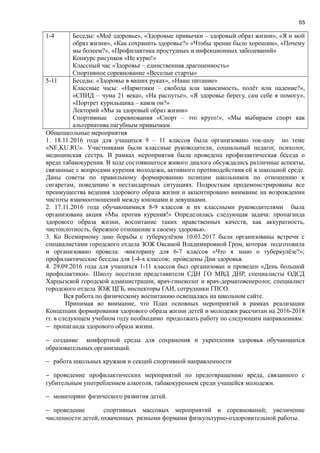 65
1-4 Беседы: «Моё здоровье», «Здоровые привычки – здоровый образ жизни», «Я и мой
образ жизни», «Как сохранить здоровье?» «Чтобы зрение было хорошим», «Почему
мы болеем?», «Профилактика простудных и инфекционных заболеваний»
Конкурс рисунков «Не курю!»
Классный час «Здоровье – единственная драгоценность»
Спортивное соревнование «Веселые старты»
5-11 Беседы: «Здоровье в ваших руках», «Наше питание»
Классные часы: «Наркотики – свобода или зависимость, полёт или падение?»,
«СПИД – чума 21 века», «На распутье», «Я здоровье берегу, сам себе я помогу»,
«Портрет курильщика – каков он?»
Лекторий «Мы за здоровый образ жизни»
Спортивные соревнования «Спорт – это круто!», «Мы выбираем спорт как
альтернатива пагубным привычкам
Общешкольные мероприятия
1. 18.11.2016 года для учащихся 9 – 11 классов была организовано ток-шоу по теме
«NE.KU.RU». Участниками были классные руководители, социальный педагог, психолог,
медицинская сестра. В рамках мероприятия была проведена профилактическая беседа о
вреде табакокурения. В ходе состоявшегося живого диалога обсуждались различные аспекты,
связанные с вопросами курения молодежи, активного противодействия ей в школьной среде.
Даны советы по правильному формированию позиции школьников по отношению к
сигаретам, поведению в нестандартных ситуациях. Подросткам продемонстрированы все
преимущества ведения здорового образа жизни и акцентировано внимание на возрождении
чистоты взаимоотношений между юношами и девушками.
2. 17.11.2016 года обучающимися 8-9 классов и их классными руководителями была
организована акция «Мы против курения!» Определилась следующая задача: пропаганда
здорового образа жизни, воспитание таких нравственных качеств, как аккуратность,
чистоплотность, бережное отношение к своему здоровью.
3. Ко Всемирному дню борьбы с туберкулёзом 10.03.2017 были организованы встречи с
специалистами городского отдела ЗОЖ Оксаной Владимировной Гром, которая подготовила
и организовано провела: -викторину для 6-7 классов «Что я знаю о туберкулёзе?»;
профилактические беседы для 1-4-х классов; проведены Дни здоровья.
4. 29.09.2016 года для учащихся 1-11 классов был организован и проведен «День большой
профилактики». Школу посетили представители СДН ГО МВД ДНР, специалисты ОДСД
Харцызской городской администрации, врач-гинеколог и врач-дерматовенеролог, специалист
городского отдела ЗОЖ ЦГБ, инспекторы ГАИ, сотрудники ГПСО.
Вся работа по физическому воспитанию освещалась на школьном сайте.
Принимая во внимание, что План основных мероприятий в рамках реализации
Концепции формирования здорового образа жизни детей и молодежи рассчитан на 2016-2018
гг. в следующем учебном году необходимо продолжать работу по следующим направлениям:
− пропаганда здорового образа жизни.
− создание комфортной среды для сохранения и укрепления здоровья обучающихся
образовательных организаций.
− работа школьных кружков и секций спортивной направленности
− проведение профилактических мероприятий по предотвращению вреда, связанного с
губительным употреблением алкоголя, табакокурением среди учащейся молодежи.
− мониторинг физического развития детей.
− проведение спортивных массовых мероприятий и соревнований; увеличение
численности детей, охваченных разными формами физкультурно-оздоровительной работы.
 