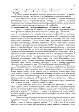 66
− внедрение в образовательных учреждениях учебных программ по вопросам
валеологического образования, формирования здорового образа жизни.
Выводы:
В школе активно внедряется методика физического воспитания и развития
подрастающего поколения; систематически ведется работа по ее усовершенствованию.
Учителя физической культуры на уроках придерживаются главных требований к
современному уроку: дифференцированного подхода к учащимся, применения
инновационных методов обучения, обеспечение образовательной, воспитательной,
оздоровительной и инструктивной направленности; формируют у учащихся умения и навыки
самостоятельно заниматься спортом или физическими упражнениям.
4.8. Организация отдыха и оздоровления учащихся и педагогических работников
Отдых и оздоровление обучающихся, как неотъемлемая составляющая учебно-
воспитательного процесса, организуется в школе на протяжении всего учебного года.
В школе созданы условия для развития школьников, формируется компетентная
личность, ориентированная на здоровый способ жизни, направленная на достижение
максимально возможного эффекта в деле сохранения здоровья детей, ученической молодежи,
педагогических и технических работников, родителей. К сожалению, наши дети сегодня
ослабленные и болезненные, т.к. плохо питаются, живут в загрязненной окружающей среде,
постоянно сталкиваются с нервными перегрузками. Поэтому формирование здорового
способа жизни является обязательной задачей и условием развития творческих способностей
обучающихся и формирования его как творческая личность. Приоритетным направлением
работы по сохранению здоровья детей является ориентация на профилактику, на преодоление
болезней и предупреждение их, а для этого необходимо формирование у детей навыков
здорового образа жизни, развитие психофизических способностей. Администрация школы на
постоянном контроле отслеживает организацию отдыха и оздоровления обучающихся. С
целью оздоровления обучающихся социально незащищенных категорий населения, создания
условий для образовательной, культурно-воспитательной, физкультурно-оздоровительной,
спортивной работы во время летних каникул в школе в 2017 году была организована работа
пришкольного лагеря с дневным прибыванием. Пришкольный лагерь начал свою работу с
подписания актов приемки готовности пришкольного лагеря с дневным прибыванием
«Цветочная планета» у главного врача СЭС города Харцызска и начальника СПДЧ-50.
Работа пришкольного лагеря прошла организовано и содержательно. На высоком
уровне обеспечена культурно-воспитательная, физкультурно-оздоровительная, спортивная,
развлекательная и профилактическая работа, которая осуществлялась в соответствии с
планом работы площадки досуга. Наряду с этим для расширения познавательных знаний
детей к работе площадки досуга вовлекались работники городского отдела ЗОЖ, служба
семьи и молодежи города. Для сохранности жизни и здоровья воспитанников на площадке
досуга проводилась следующая профилактическая работа: инструктажи и беседы по
предупреждению детского травматизма; круглы стол «Безопасный отдых возле водоемов»;
познавательная игра «Нет туберкулезу!»; викторина «Болезни грязных рук»; экологическая
игра «Ядовитые растения, их влияние на здоровье человека».
С целью организации отдыха детей, предупреждению заболеваемости учащихся, а
также с целью создания оптимальных условий в школе реализуются санитарные правила и
нормы. Осуществляется организация экскурсий, и пеших прогулок, как во время учебного
года, так и в летний период. Наиболее активные организаторы – классные руководители
Кацюба В.А., Фирсова Л.И., Никулина Т.Г., Шевчук М.И., Дребезова А.А. Однако, в связи с
военными событиями, были осуществлены лишь пешие прогулки в летний период, в парк
отдыха им.А.П.Чехова.
На выполнение действующего законодательства все педагогические работники школы
имеют гарантированный ежегодный отпуск, график которого обязательно согласовывается с
профсоюзным комитетом и утверждается соответствующим приказом директора школы.
Однако, в связи со сложной ситуацией, учителя в 2015, 2016 и 2017 гг. не получили
ежегодную денежную помощь на оздоровление в размере месячного должностного оклада
 