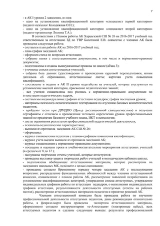 7
- в АК І уровня 2 заявления, из них:
- одно на установление квалификационной категории «специалист первой категории»
(педагог-психолог Колодяжная О.Н.);
- одно на установление квалификационной категории «специалист второй категории»
(педагог-организатор Люлина Т.А.).
В соответствии с Планом работы АК Харцызской СШ № 26 на 2016-2017 учебный год
ответственным за аттестацию ЗД по УВР Болотиной Е.В. совместно с членами АК была
проведена следующая работа:
- составлен план работы АК на 2016-2017 учебный год;
- план-график заседаний АК;
- оформлен стенд по вопросам аттестации;
- cобраны папки с аттестационными документами, в том числе и нормативно-правовые
документы;
- подготовлены и изданы вышеуказанные приказы по школе (абзац 3);
- уточнены списки аттестующихся учителей;
- собрана база данных (удостоверения о прохождении курсовой переподготовки, копии
дипломов об образовании, аттестационные листы; карточки учета повышения
квалификации);
- составлены и поданы в АК ІІ уровня ходатайства на учителей, которые атестуються на
установление высшей категории, присвоение педагогических званий;
- все учителя ознакомлены под роспись с нормативно-правовыми документами по
аттеестации педагогических кадров;
- составлены индивидуальные графики аттестации педкадров; график посещения уроков;
- материалы психолого-педагогического тестирования по изучению базовых компетентностей
педагогов;
- пройдены тесты при ДРИДПО (Центр дистанционной самодиагностики) и получены
сертификаты с отличием о прохождении тестового определения уровня профессиональных
знаний по предметам базового учебного плана, ИКТ и психологии;
- листы оценивания результатов профессиональной педагогической деятельности;
- психолого-педагогические характеристики;
- выписки из протокола заседания АК СШ № 26;
- оформлены:
- журнал ознакомления педагогов с планом-графиком повышения квалификации;
- журнал учета выдачи выписок из протокола заседаний АК;
- журнал ознакомления с нормативно-правовыми документами;
- посещены и оценены уроки и учебно-воспитательные мероприятия аттестуемых учителей
(в среднем от 8 до 12 );
- заслушаны творческие отчеты учителей, которые аттестуются;
- проведена выставка-защита творческих работ учителей в методическом кабинете школы;
- подготовлены обобщающие аттестационные материалы, которые рассмотрены на
заседаниях школьных МК, педсовете с целью оценивания;
- проведены согласно Временному порядку четыре заседания АК с последующими
вопросами: распределение функциональных обязанностей между членами аттестационной
комиссии, ознакомление с планом работы АК, рассмотрение заявлений педработников на
установление квалификационных категорий, утверждение списка аттестуемых, утверждение
индивидуальных графиков работы по аттестации педкадров, о выполнении индивидуальных
графиков аттестации, результативности деятельности аттестуемых (отчеты на рабочих
местах), рассмотрение аттестационных материалов педагогов и принятие решений АК.
Членами аттестационной комиссии была проведена работа по изучению
профессиональной деятельности аттестуемых педагогов, даны рекомендации относительно
работы, в феврале-марте была проведена экспертиза аттестационного материала,
оформленного согласно инструментарию «е-Аттестация» (электронные кейсы), всех
аттестуемых педагогов и сделаны следующие выводы: результаты профессиональной
 