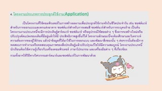 4. โครงงานประเภทการประยุกต์ใช้งาน(Application)
เป็นโครงงานที่ใช้คอมพิวเตอร์ในการสร้างผลงานเพื่อประยุกต์ใช้งานจริงในชีวิตประจาวัน เช่น ซอฟต์แวร์
สาหรับการออกแบบและตกแต่งอาคาร ซอฟต์แวร์สาหรับการผสมสี ซอฟต์แวร์สาหรับการระบุคนร้าย เป็นต้น
โครงงานงานประเภทนี้จะมีการประดิษฐ์ฮาร์ดแวร์ ซอฟต์แวร์ หรืออุปกรณ์ใช้สอยต่าง ๆ ซึ่งอาจจะสร้างใหม่หรือ
ปรับปรุงดัดแปลงของเดิมที่มีอยู่แล้วให้มี ประสิทธิภาพสูงขึ้นก็ได้ โครงงานลักษณะนี้จะต้องศึกษาและวิเคราะห์
ความต้องการของผู้ใช้ก่อน แล้วนาข้อมูลที่ได้มาใช้ในการออกแบบ และพัฒนาสิ่งของนั้น ๆ ต่อจากนั้นต้องมีการ
ทดสอบการทางานหรือทดสอบคุณภาพของสิ่งประดิษฐ์แล้วปรับปรุงแก้ไขให้มีความสมบูรณ์ โครงงานประเภทนี้
นักเรียนต้องใช้ความรู้เกี่ยวกับเครื่องคอมพิวเตอร์ ภาษาโปรแกรม และเครื่องมือต่าง ๆ ที่เกี่ยวข้อง
รวมทั้งอาจใช้วิธีทางวิศวกรรมฮาร์ดแวร์และซอฟต์แวร์ในการพัฒนาด้วย
 