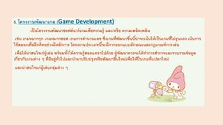 5. โครงงานพัฒนาเกม (Game Development)
เป็นโครงงานพัฒนาซอฟต์แวร์เกมเพื่อความรู้ และ/หรือ ความเพลิดเพลิน
เช่น เกมหมากรุก เกมหมากฮอส เกมการคานวณเลข ซึ่งเกมที่พัฒนาขึ้นนี้น่าจะเน้นให้เป็นเกมที่ไม่รุนแรง เน้นการ
ใช้สมองเพื่อฝึกคิดอย่างมีหลักการ โครงงานประเภทนี้จะมีการออกแบบลักษณะและกฎเกณฑ์การเล่น
เพื่อให้น่าสนใจเก่ผู้เล่น พร้อมทั้งให้ความรู้สอดแทรกไปด้วย ผู้พัฒนาควรจะได้ทาการสารวจและรวบรวมข้อมูล
เกี่ยวกับเกมต่าง ๆ ที่มีอยู่ทั่วไปและนามาปรับปรุงหรือพัฒนาขึ้นใหม่เพื่อให้ป็นเกมที่แปลกใหม่
และน่าสนใจแก่ผู้เล่นกลุ่มต่าง ๆ
 