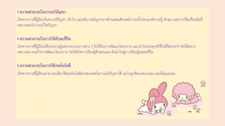 3.ความสามารถในการแก้ปัญหา
เกิดจากการที่ผู้เรียนวิเคราะห์ปัญหา เข้าใจ และอธิบายปัญหาทางด้านคอมพิวเตอร์ รวมทั้งประยุกต์ความรู้ ทักษะ และการใช้เครื่องมือที่
เหมาะสมกับการแก้ไขปัญหา
4.ความสามารถในการใช้ทักษะชีวิต
เกิดจากการที่ผู้เรียนได้นาความรู้และกระบวนการต่าง ๆ ไปใช้ในการพัฒนาโครงงาน และนาไปประยุกต์ใช้ในชีวิตประจาวันได้อย่าง
เหมาะสม รวมถึงการพัฒนาโครงงาน ก่อให้เกิดการเรียนรู้ด้วยตนเอง อันนาไปสู่การเรียนรู้ตลอดชีวิต
5.ความสามารถในการใช้เทคโนโลยี
เกิดจากการที่ผู้เรียนสามารถเลือกใช้เทคโนโลยีสารสนเทศในการแก้ปัญหาได้ อย่างถูกต้องเหมาะสม และมีคุณธรรม
 