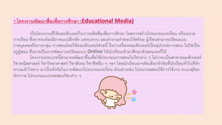 1.โครงงานพัฒนาสื่อเพื่อการศึกษา (Educational Media)
เป็นโครงงานที่ใช้คอมพิวเตอร์ในการผลิตสื่อเพื่อการศึกษา โดยการสร้างโปรแกรมบทเรียน หรือหน่วย
การเรียน ซึ่งอาจจะต้องมีภาคแบบฝึกหัด บททบทวน และคาถามคาตอบไว้พร้อม ผู้เรียนสามารถเรียนแบบ
รายบุคคลหรือรายกลุ่ม การสอนโดยใช้คอมพิวเตอร์ช่วยนี้ ถือว่าเครื่องคอมพิวเตอร์เป็นอุปกรณ์การสอน ไม่ใช่เป็น
ครูผู้สอน ซึ่งอาจเป็นการพัฒนาบทเรียนแบบ Online ให้นักเรียนเข้ามาศึกษาด้วยตนเองก็ได้
โครงงานประเภทนี้สามารถพัฒนาขึ้นเพื่อใช้ประกอบการสอนในวิชาต่าง ๆ ไม่ว่าจะเป็นสาขาคอมพิวเตอร์
วิชาคณิตศาสตร์ วิชาวิทยาศาสตร์ วิชาสังคม วิชาชีพอื่น ๆ ฯลฯ โดยนักเรียนอาจคัดเลือกหัวข้อที่นักเรียนทั่วไปที่ทา
ความเข้าใจยาก มาเป็นหัวข้อในการพัฒนาโปรแกรมบทเรียน ตัวอย่างเช่น โปรแกรมสอนวิธีการใช้งาน ระบบสุริยะ
จักรวาล โปรแกรมแบบทดสอบวิชาต่าง ๆ
 