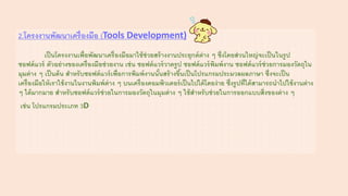 2.โครงงานพัฒนาเครื่องมือ (Tools Development)
เป็นโครงงานเพื่อพัฒนาเครื่องมือมาใช้ช่วยสร้างงานประยุกต์ต่าง ๆ ซึ่งโดยส่วนใหญ่จะเป็นในรูป
ซอฟต์แวร์ ตัวอย่างของเครื่องมือช่วยงาน เช่น ซอฟต์แวร์วาดรูป ซอฟต์แวร์พิมพ์งาน ซอฟต์แวร์ช่วยการมองวัตถุใน
มุมต่าง ๆ เป็นต้น สาหรับซอฟต์แวร์เพื่อการพิมพ์งานนั้นสร้างขึ้นเป็นโปรแกรมประมวลผลภาษา ซึ่งจะเป็น
เครื่องมือให้เราใช้งานในงานพิมพ์ต่าง ๆ บนเครื่องคอมพิวเตอร์เป็นไปได้โดยง่าย ซึ่งรูปที่ได้สามารถนาไปใช้งานต่าง
ๆ ได้มากมาย สาหรับซอฟต์แวร์ช่วยในการมองวัตถุในมุมต่าง ๆ ใช้สาหรับช่วยในการออกแบบสิ่งของต่าง ๆ
เช่น โปรแกรมประเภท 3D
 