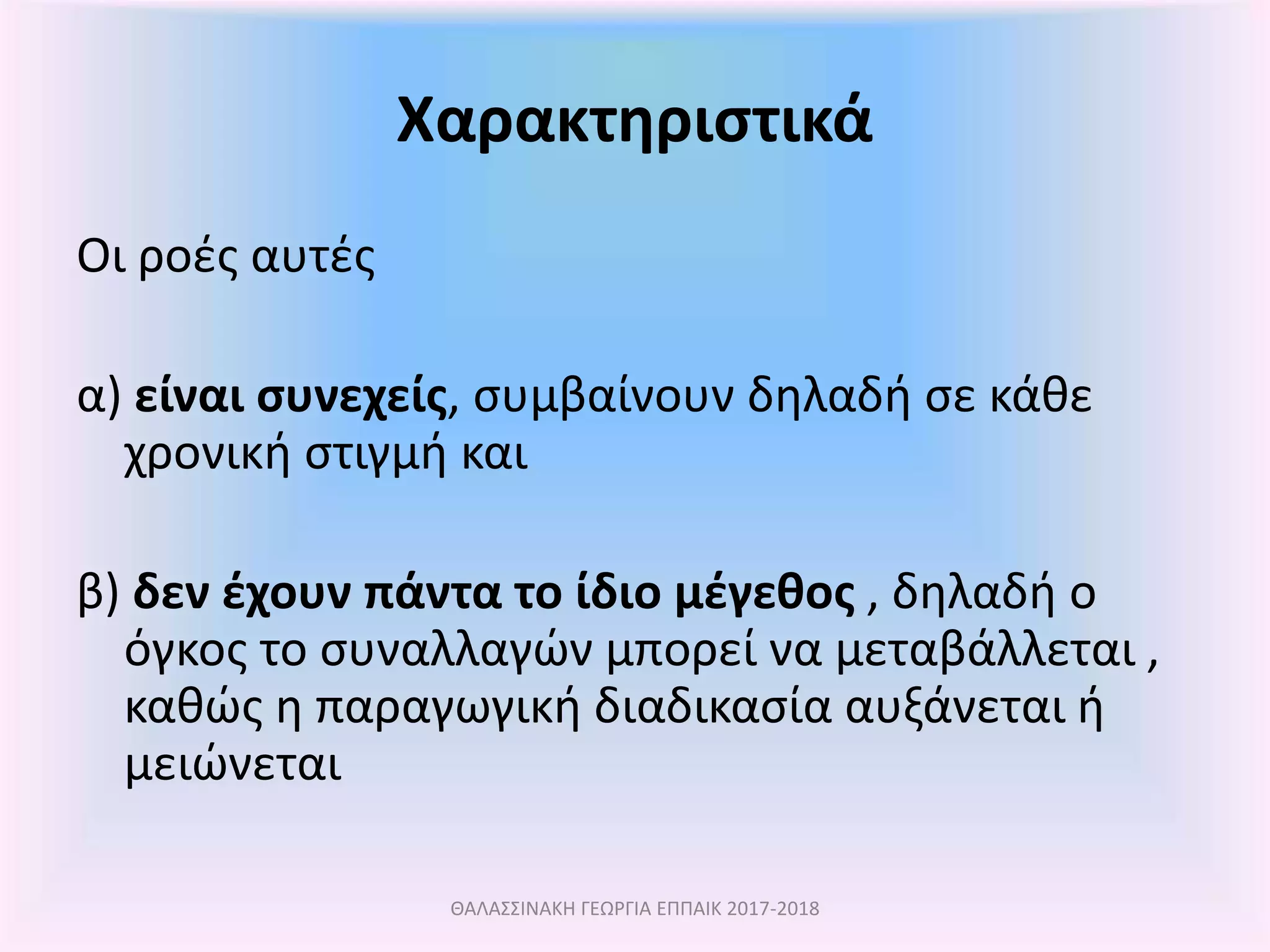 Χαρακτηριστικά
Οι ροές αυτές
α) είναι συνεχείς, συμβαίνουν δηλαδή σε κάθε
χρονική στιγμή και
β) δεν έχουν πάντα το ίδιο μέγεθος , δηλαδή ο
όγκος το συναλλαγών μπορεί να μεταβάλλεται ,
καθώς η παραγωγική διαδικασία αυξάνεται ή
μειώνεται
ΘΑΛΑΣΣΙΝΑΚΗ ΓΕΩΡΓΙΑ ΕΠΠΑΙΚ 2017-2018
 