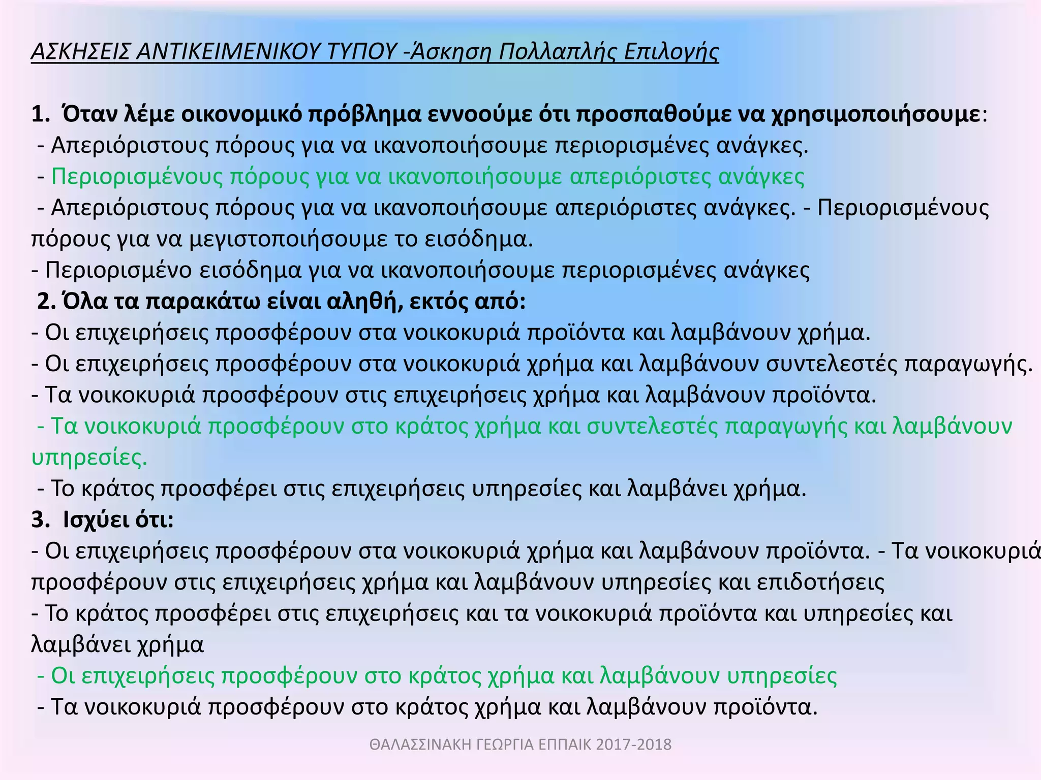 ΑΣΚΗΣΕΙΣ ΑΝΤΙΚΕΙΜΕΝΙΚΟΥ ΤΥΠΟΥ -Άσκηση Πολλαπλής Επιλογής
1. Όταν λέμε οικονομικό πρόβλημα εννοούμε ότι προσπαθούμε να χρησιμοποιήσουμε:
- Απεριόριστους πόρους για να ικανοποιήσουμε περιορισμένες ανάγκες.
- Περιορισμένους πόρους για να ικανοποιήσουμε απεριόριστες ανάγκες
- Απεριόριστους πόρους για να ικανοποιήσουμε απεριόριστες ανάγκες. - Περιορισμένους
πόρους για να μεγιστοποιήσουμε το εισόδημα.
- Περιορισμένο εισόδημα για να ικανοποιήσουμε περιορισμένες ανάγκες
2. Όλα τα παρακάτω είναι αληθή, εκτός από:
- Οι επιχειρήσεις προσφέρουν στα νοικοκυριά προϊόντα και λαμβάνουν χρήμα.
- Οι επιχειρήσεις προσφέρουν στα νοικοκυριά χρήμα και λαμβάνουν συντελεστές παραγωγής.
- Τα νοικοκυριά προσφέρουν στις επιχειρήσεις χρήμα και λαμβάνουν προϊόντα.
- Τα νοικοκυριά προσφέρουν στο κράτος χρήμα και συντελεστές παραγωγής και λαμβάνουν
υπηρεσίες.
- Το κράτος προσφέρει στις επιχειρήσεις υπηρεσίες και λαμβάνει χρήμα.
3. Ισχύει ότι:
- Οι επιχειρήσεις προσφέρουν στα νοικοκυριά χρήμα και λαμβάνουν προϊόντα. - Τα νοικοκυριά
προσφέρουν στις επιχειρήσεις χρήμα και λαμβάνουν υπηρεσίες και επιδοτήσεις
- Το κράτος προσφέρει στις επιχειρήσεις και τα νοικοκυριά προϊόντα και υπηρεσίες και
λαμβάνει χρήμα
- Οι επιχειρήσεις προσφέρουν στο κράτος χρήμα και λαμβάνουν υπηρεσίες
- Τα νοικοκυριά προσφέρουν στο κράτος χρήμα και λαμβάνουν προϊόντα.
ΘΑΛΑΣΣΙΝΑΚΗ ΓΕΩΡΓΙΑ ΕΠΠΑΙΚ 2017-2018
 