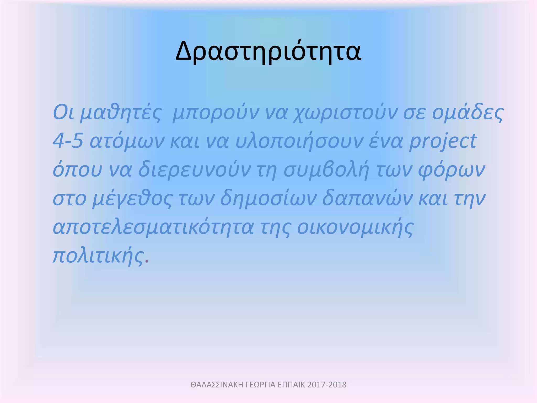Δραστηριότητα
Οι μαθητές μπορούν να χωριστούν σε ομάδες
4-5 ατόμων και να υλοποιήσουν ένα project
όπου να διερευνούν τη συμβολή των φόρων
στο μέγεθος των δημοσίων δαπανών και την
αποτελεσματικότητα της οικονομικής
πολιτικής.
ΘΑΛΑΣΣΙΝΑΚΗ ΓΕΩΡΓΙΑ ΕΠΠΑΙΚ 2017-2018
 