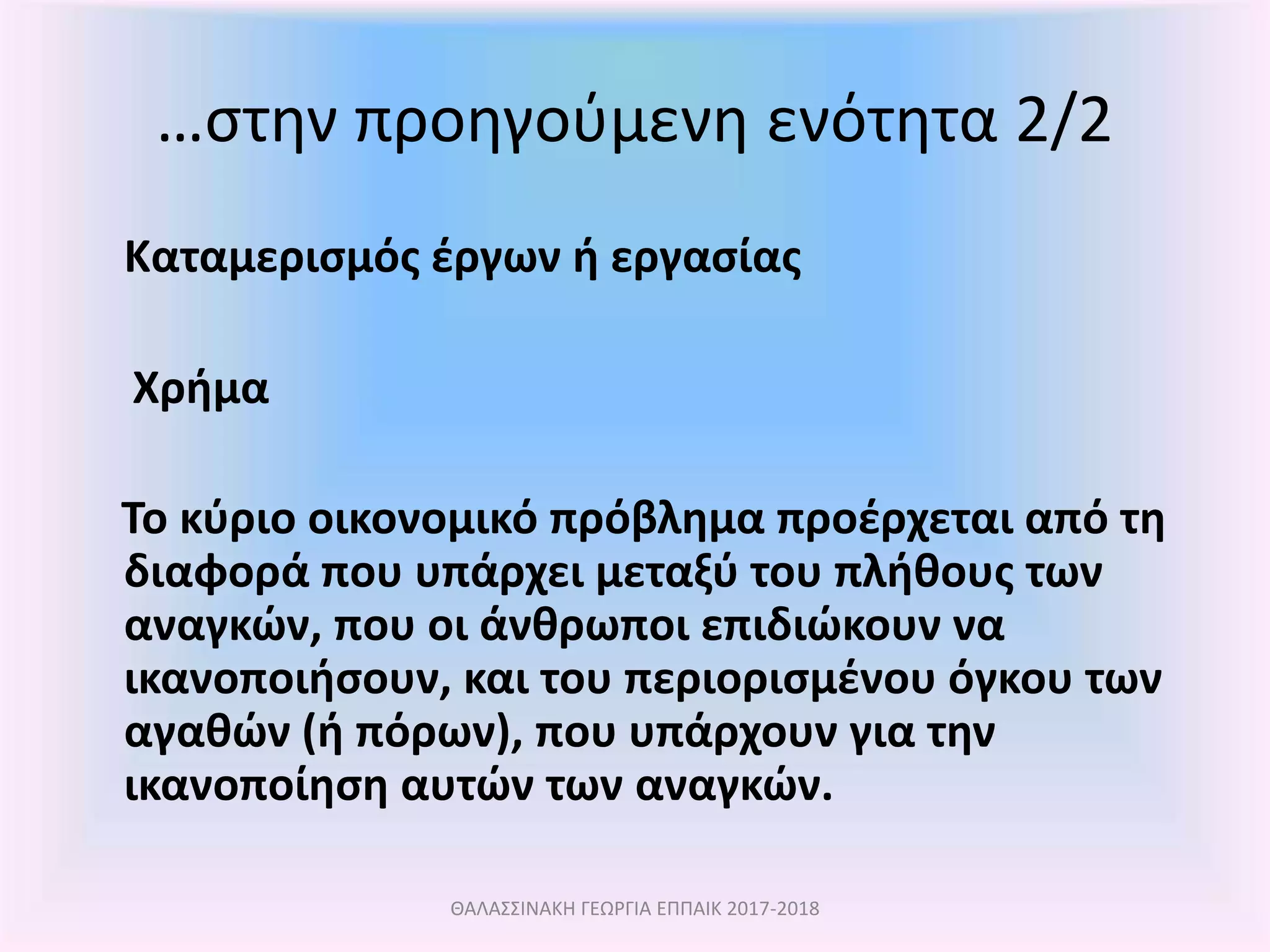 …στην προηγούμενη ενότητα 2/2
Καταμερισμός έργων ή εργασίας
Χρήμα
Το κύριο οικονομικό πρόβλημα προέρχεται από τη
διαφορά που υπάρχει μεταξύ του πλήθους των
αναγκών, που οι άνθρωποι επιδιώκουν να
ικανοποιήσουν, και του περιορισμένου όγκου των
αγαθών (ή πόρων), που υπάρχουν για την
ικανοποίηση αυτών των αναγκών.
ΘΑΛΑΣΣΙΝΑΚΗ ΓΕΩΡΓΙΑ ΕΠΠΑΙΚ 2017-2018
 