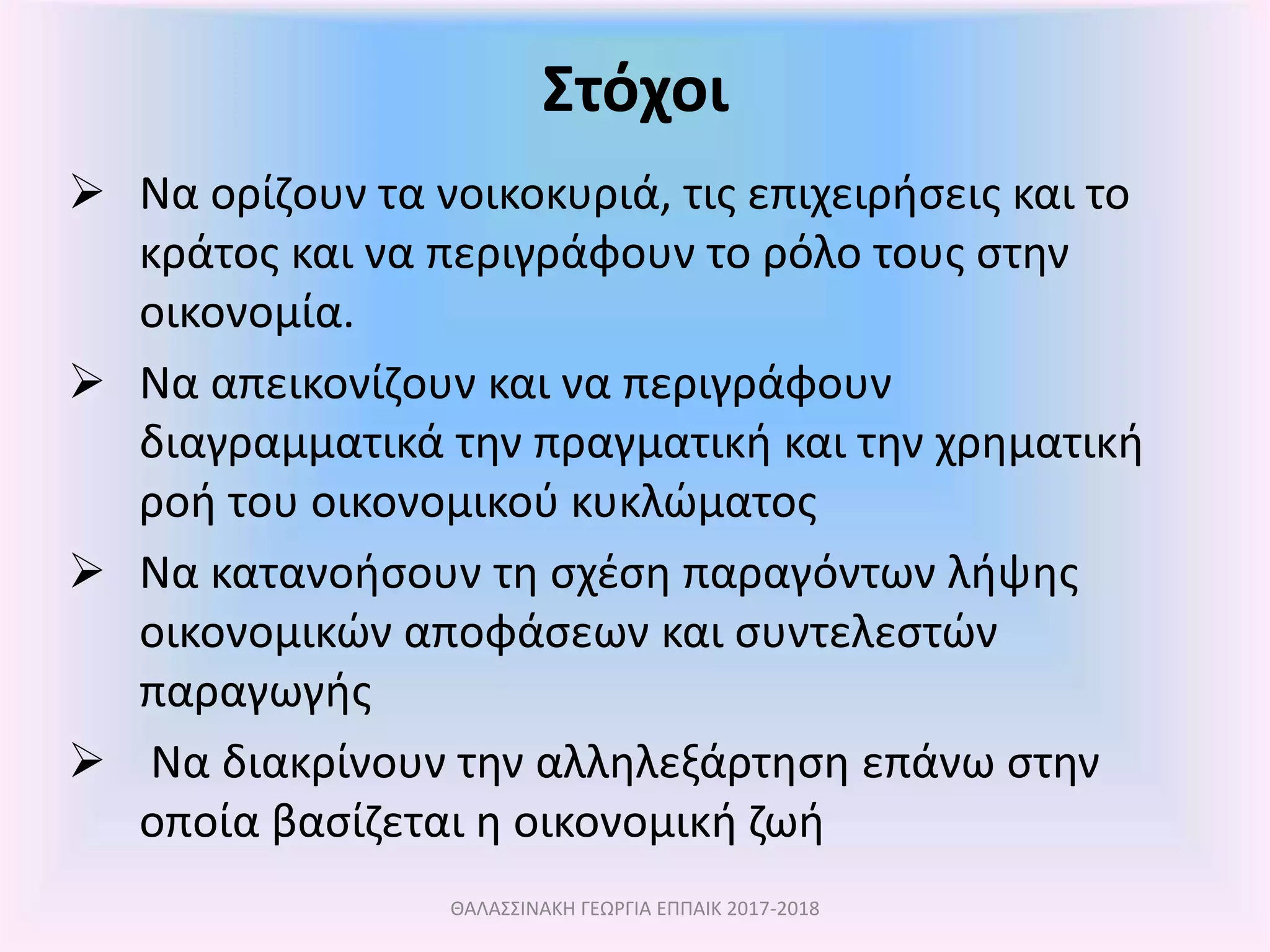 Στόχοι
ΘΑΛΑΣΣΙΝΑΚΗ ΓΕΩΡΓΙΑ ΕΠΠΑΙΚ 2017-2018
 Να ορίζουν τα νοικοκυριά, τις επιχειρήσεις και το
κράτος και να περιγράφουν το ρόλο τους στην
οικονομία.
 Να απεικονίζουν και να περιγράφουν
διαγραμματικά την πραγματική και την χρηματική
ροή του οικονομικού κυκλώματος
 Να κατανοήσουν τη σχέση παραγόντων λήψης
οικονομικών αποφάσεων και συντελεστών
παραγωγής
 Να διακρίνουν την αλληλεξάρτηση επάνω στην
οποία βασίζεται η οικονομική ζωή
 