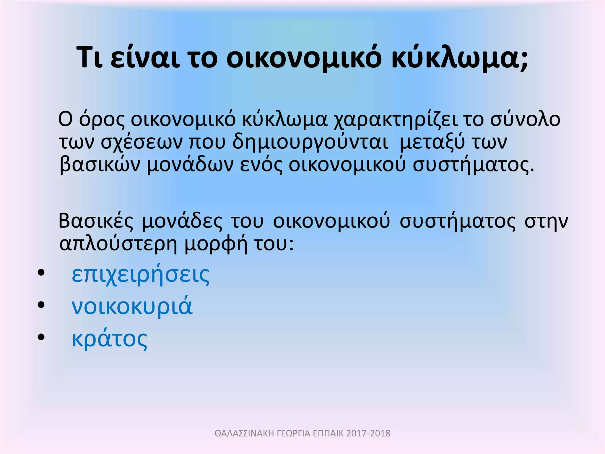 Τι είναι το οικονομικό κύκλωμα;
Ο όρος οικονομικό κύκλωμα χαρακτηρίζει το σύνολο
των σχέσεων που δημιουργούνται μεταξύ των
βασικών μονάδων ενός οικονομικού συστήματος.
Βασικές μονάδες του οικονομικού συστήματος στην
απλούστερη μορφή του:
• επιχειρήσεις
• νοικοκυριά
• κράτος
ΘΑΛΑΣΣΙΝΑΚΗ ΓΕΩΡΓΙΑ ΕΠΠΑΙΚ 2017-2018
 