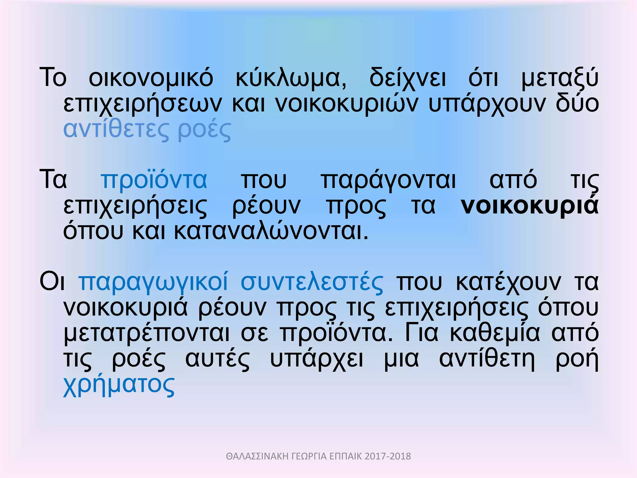 Το οικονομικό κύκλωμα, δείχνει ότι μεταξύ
επιχειρήσεων και νοικοκυριών υπάρχουν δύο
αντίθετες ροές
Τα προϊόντα που παράγονται από τις
επιχειρήσεις ρέουν προς τα νοικοκυριά
όπου και καταναλώνονται.
Οι παραγωγικοί συντελεστές που κατέχουν τα
νοικοκυριά ρέουν προς τις επιχειρήσεις όπου
μετατρέπονται σε προϊόντα. Για καθεμία από
τις ροές αυτές υπάρχει μια αντίθετη ροή
χρήματος
ΘΑΛΑΣΣΙΝΑΚΗ ΓΕΩΡΓΙΑ ΕΠΠΑΙΚ 2017-2018
 