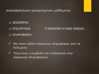 ανακεφαλαίωση προηγούμενου μαθήματος
 ΔΕΔΟΜΕΝΑ
 ΕΠΕΞΕΡΓΑΣΙΑ ΤΙ ΣΗΜΑΙΝΕΙ Η ΚΑΘΕ ΕΝΝΟΙΑ ;
 ΠΛΗΡΟΦΟΡΙΑ
 Με ποιον τρόπο παίρνουμε πληροφορίες από τα
δεδομένα;
 Ποια είναι η συμβολή του υπολογιστή στην
παραγωγή πληροφοριών;
 