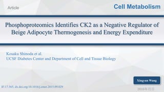 2016年月日
Phosphoproteomics Identifies CK2 as a Negative Regulator of
Beige Adipocyte Thermogenesis and Energy Expenditure
Cell MetabolismArticle
Kosaku Shinoda et al.
UCSF Diabetes Center and Department of Cell and Tissue Biology
IF:17.565, dx.doi.org/10.1016/j.cmet.2015.09.029
Xingyun Wang
 