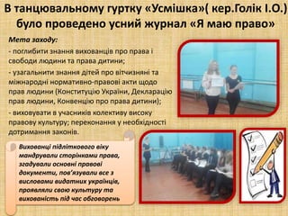 В танцювальному гуртку «Усмішка»( кер.Голік І.О.)
було проведено усний журнал «Я маю право»
Мета заходу:
- поглибити знання вихованців про права і
свободи людини та права дитини;
- узагальнити знання дітей про вітчизняні та
міжнародні нормативно-правові акти щодо
прав людини (Конституцію України, Декларацію
прав людини, Конвенцію про права дитини);
- виховувати в учасників колективу високу
правову культуру; переконання у необхідності
дотримання законів.
Вихованці підліткового віку
мандрували сторінками права,
згадували основні правові
документи, пов’язували все з
висловами видатних українців,
проявляли свою культуру та
вихованість під час обговорень
 