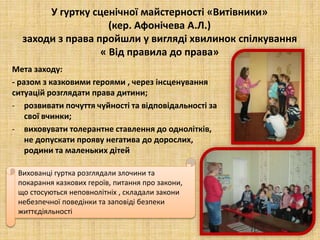 У гуртку сценічної майстерності «Витівники»
(кер. Афонічева А.Л.)
заходи з права пройшли у вигляді хвилинок спілкування
« Від правила до права»
Мета заходу:
- разом з казковими героями , через інсценування
ситуацій розглядати права дитини;
- розвивати почуття чуйності та відповідальності за
свої вчинки;
- виховувати толерантне ставлення до однолітків,
не допускати прояву негатива до дорослих,
родини та маленьких дітей
Вихованці гуртка розглядали злочини та
покарання казкових героїв, питання про закони,
що стосуються неповнолітніх , складали закони
небезпечної поведінки та заповіді безпеки
життєдіяльності
 